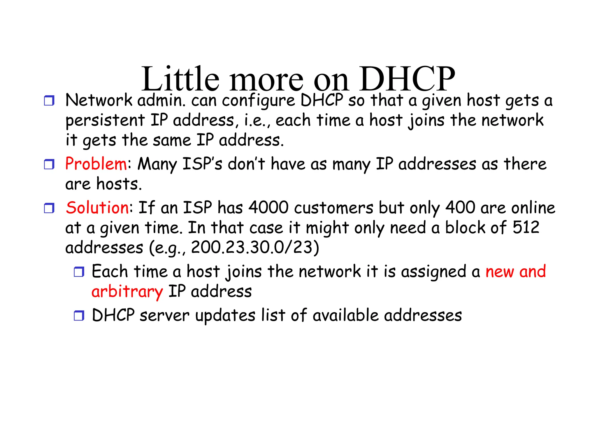 Little more on DHCP
 Network admin. can configure DHCP so that a given host gets a
persistent IP address, i.e., each time a host joins the network
it gets the same IP address.
 Problem: Many ISP’s don’t have as many IP addresses as there
are hosts.
 Solution: If an ISP has 4000 customers but only 400 are online
at a given time. In that case it might only need a block of 512
addresses (e.g., 200.23.30.0/23)
 Each time a host joins the network it is assigned a new and
arbitrary IP address
 DHCP server updates list of available addresses
 