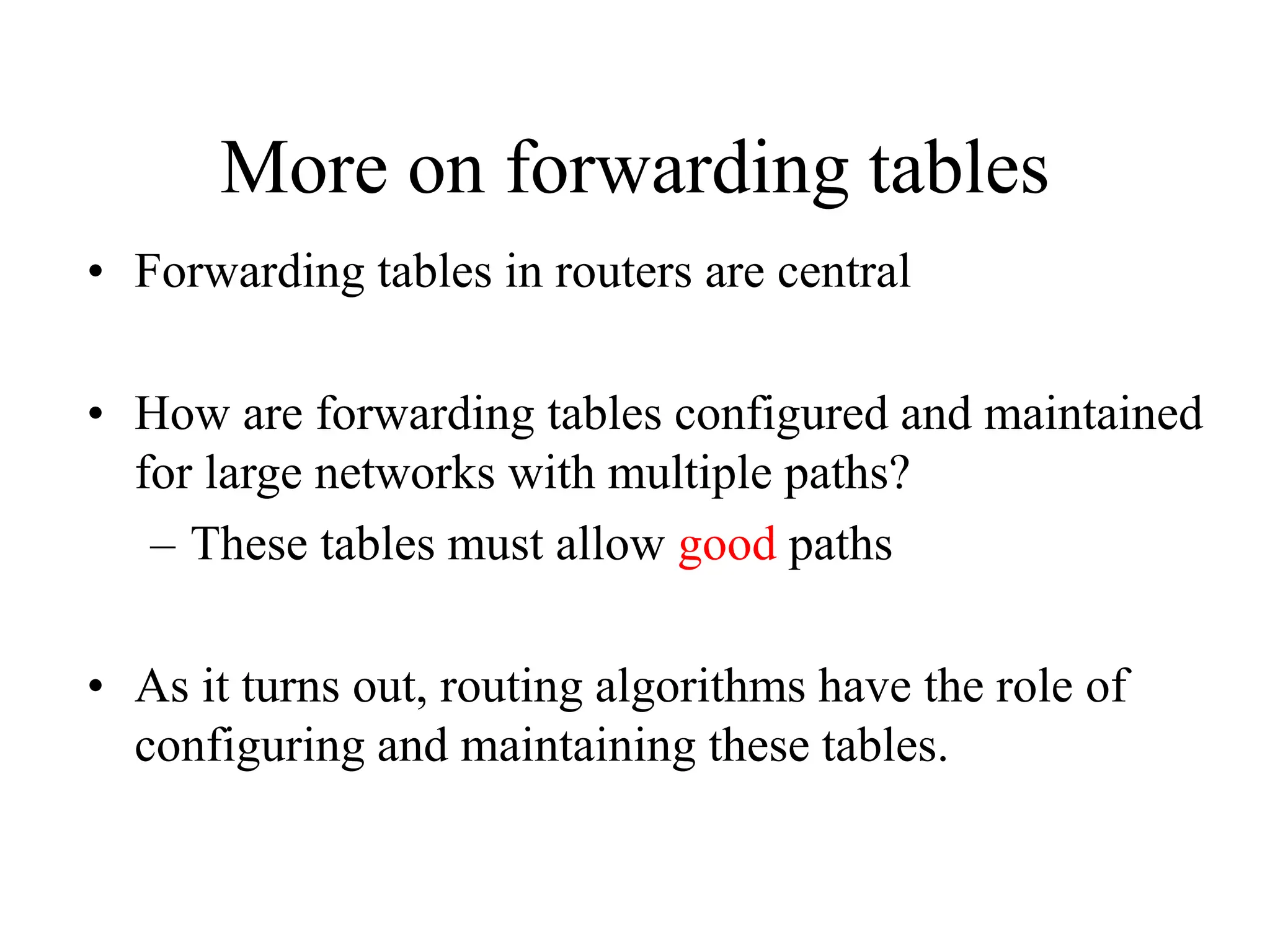 More on forwarding tables
• Forwarding tables in routers are central
• How are forwarding tables configured and maintained
for large networks with multiple paths?
– These tables must allow good paths
• As it turns out, routing algorithms have the role of
configuring and maintaining these tables.
 