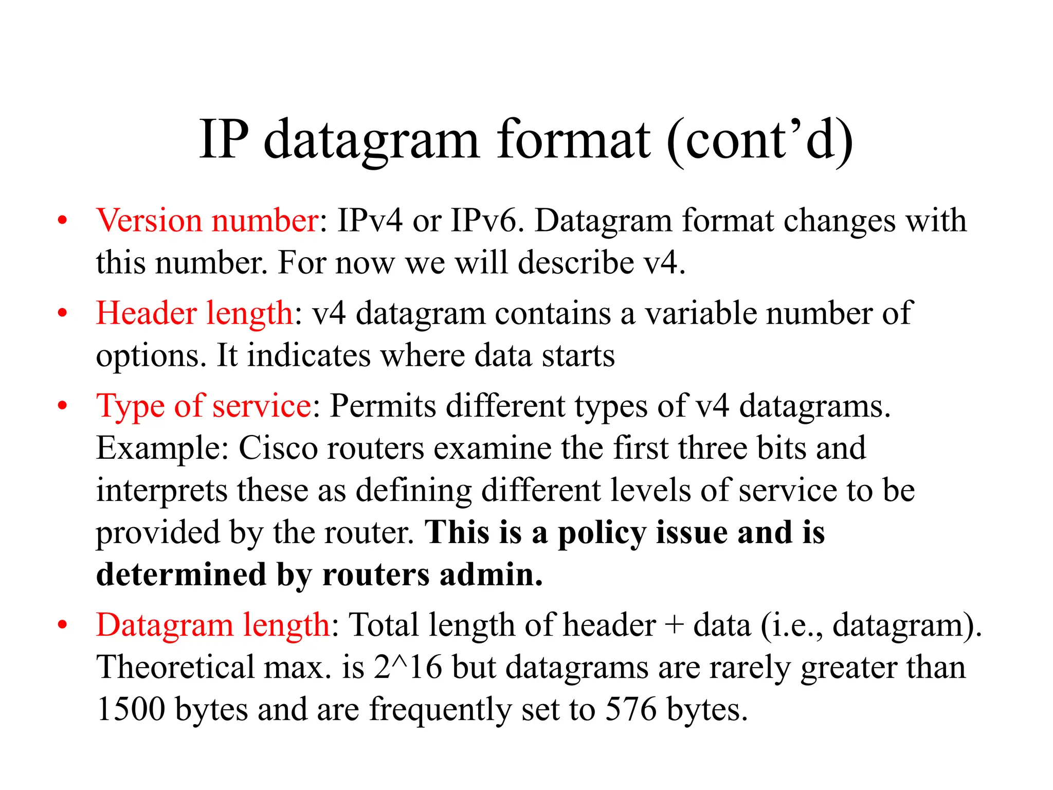 IP datagram format (cont’d)
• Version number: IPv4 or IPv6. Datagram format changes with
this number. For now we will describe v4.
• Header length: v4 datagram contains a variable number of
options. It indicates where data starts
• Type of service: Permits different types of v4 datagrams.
Example: Cisco routers examine the first three bits and
interprets these as defining different levels of service to be
provided by the router. This is a policy issue and is
determined by routers admin.
• Datagram length: Total length of header + data (i.e., datagram).
Theoretical max. is 2^16 but datagrams are rarely greater than
1500 bytes and are frequently set to 576 bytes.
 