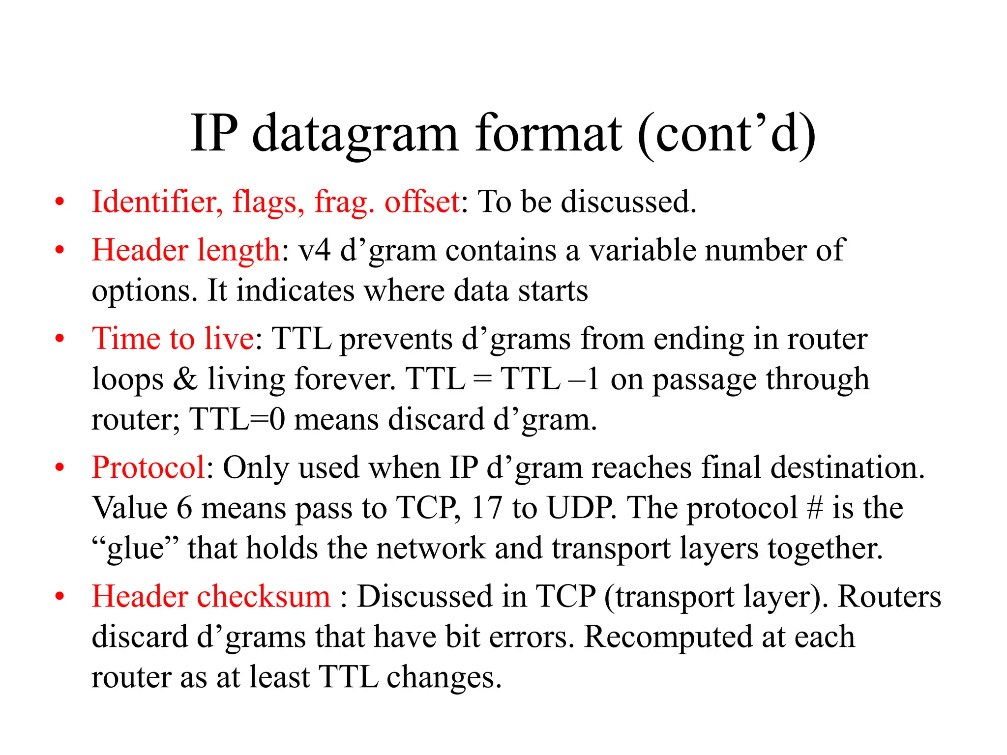 IP datagram format (cont’d)
• Identifier, flags, frag. offset: To be discussed.
• Header length: v4 d’gram contains a variable number of
options. It indicates where data starts
• Time to live: TTL prevents d’grams from ending in router
loops & living forever. TTL = TTL –1 on passage through
router; TTL=0 means discard d’gram.
• Protocol: Only used when IP d’gram reaches final destination.
Value 6 means pass to TCP, 17 to UDP. The protocol # is the
“glue” that holds the network and transport layers together.
• Header checksum : Discussed in TCP (transport layer). Routers
discard d’grams that have bit errors. Recomputed at each
router as at least TTL changes.
 