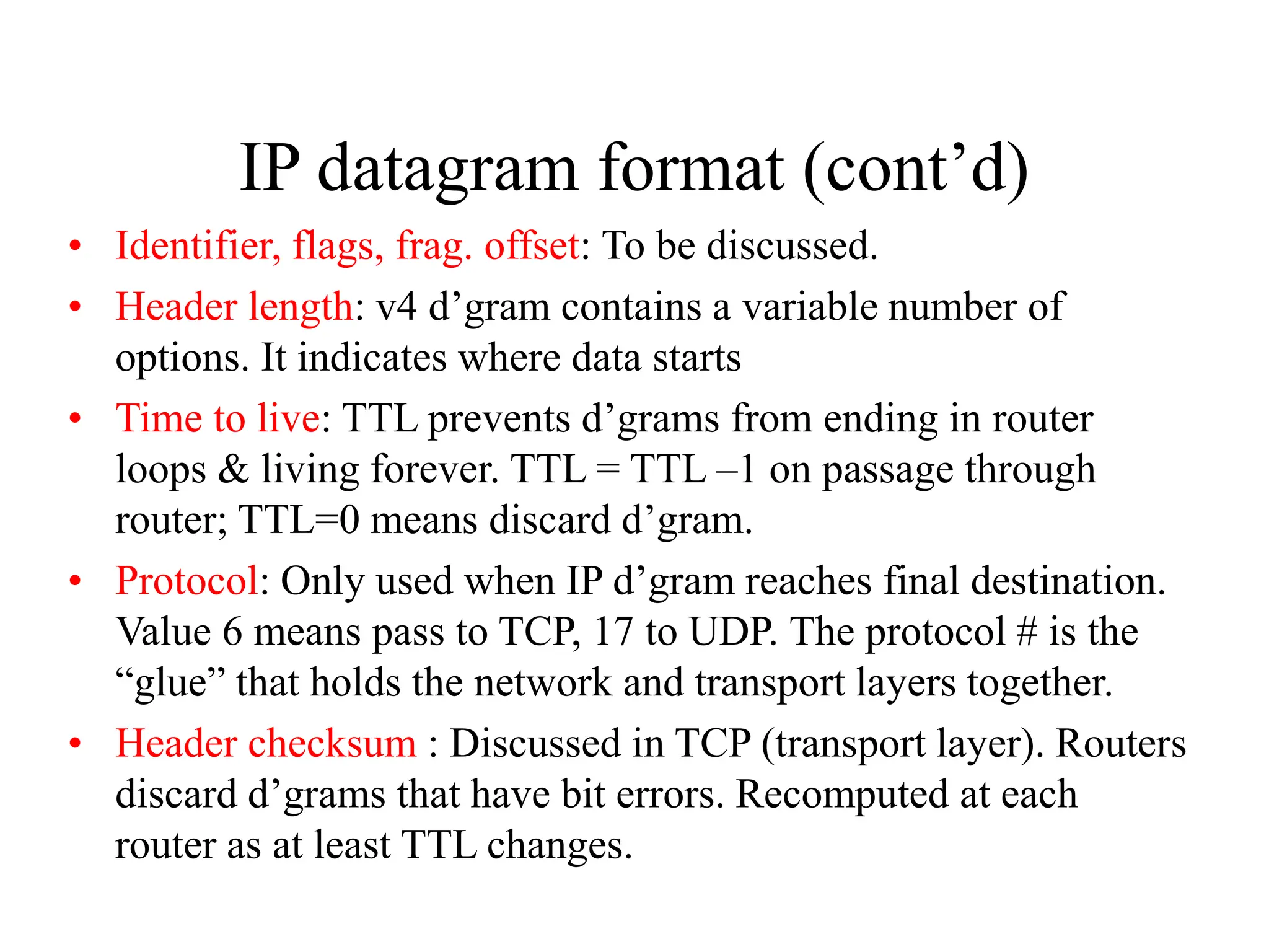 IP datagram format (cont’d)
• Identifier, flags, frag. offset: To be discussed.
• Header length: v4 d’gram contains a variable number of
options. It indicates where data starts
• Time to live: TTL prevents d’grams from ending in router
loops & living forever. TTL = TTL –1 on passage through
router; TTL=0 means discard d’gram.
• Protocol: Only used when IP d’gram reaches final destination.
Value 6 means pass to TCP, 17 to UDP. The protocol # is the
“glue” that holds the network and transport layers together.
• Header checksum : Discussed in TCP (transport layer). Routers
discard d’grams that have bit errors. Recomputed at each
router as at least TTL changes.
 