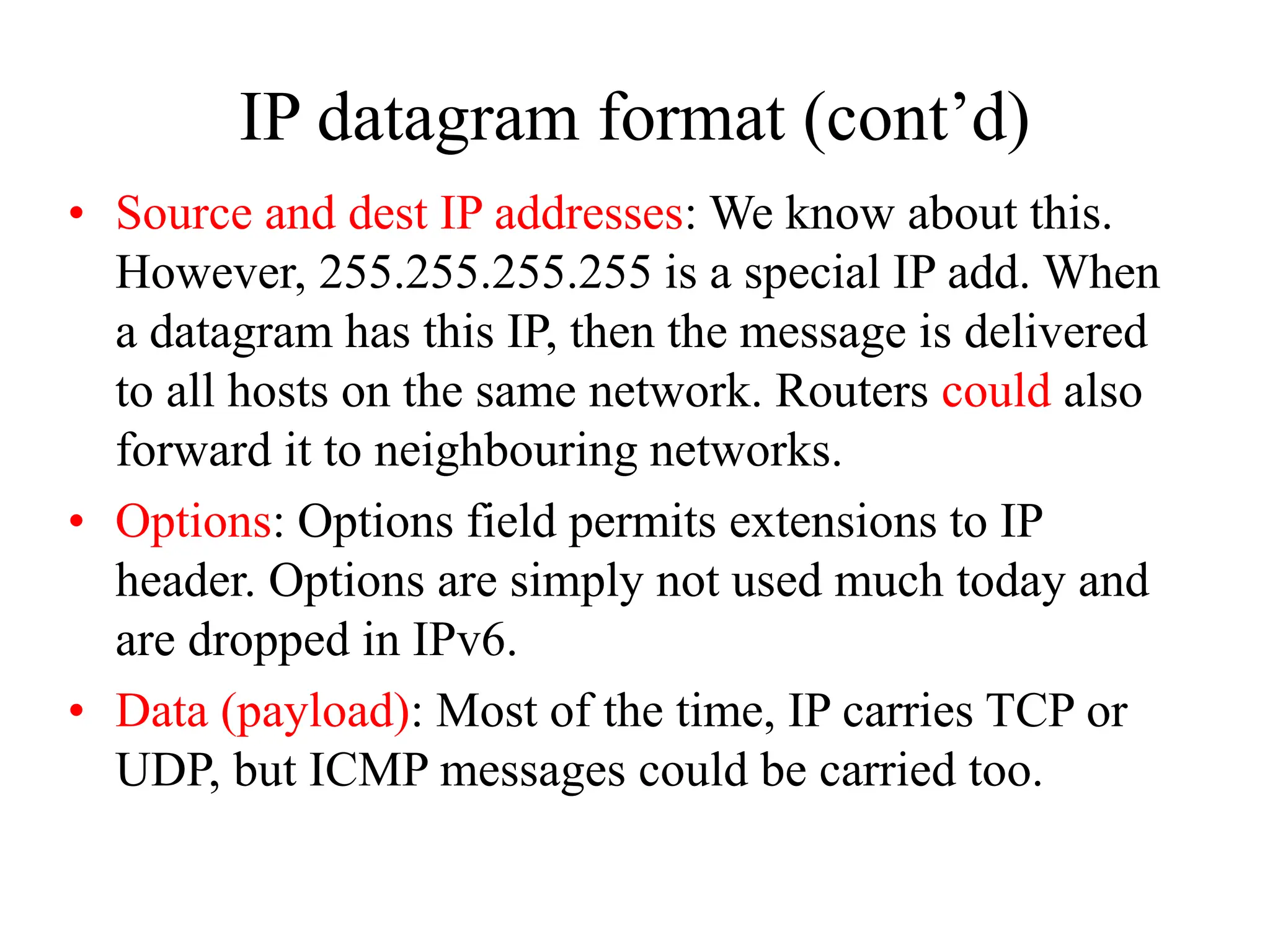 IP datagram format (cont’d)
• Source and dest IP addresses: We know about this.
However, 255.255.255.255 is a special IP add. When
a datagram has this IP, then the message is delivered
to all hosts on the same network. Routers could also
forward it to neighbouring networks.
• Options: Options field permits extensions to IP
header. Options are simply not used much today and
are dropped in IPv6.
• Data (payload): Most of the time, IP carries TCP or
UDP, but ICMP messages could be carried too.
 
