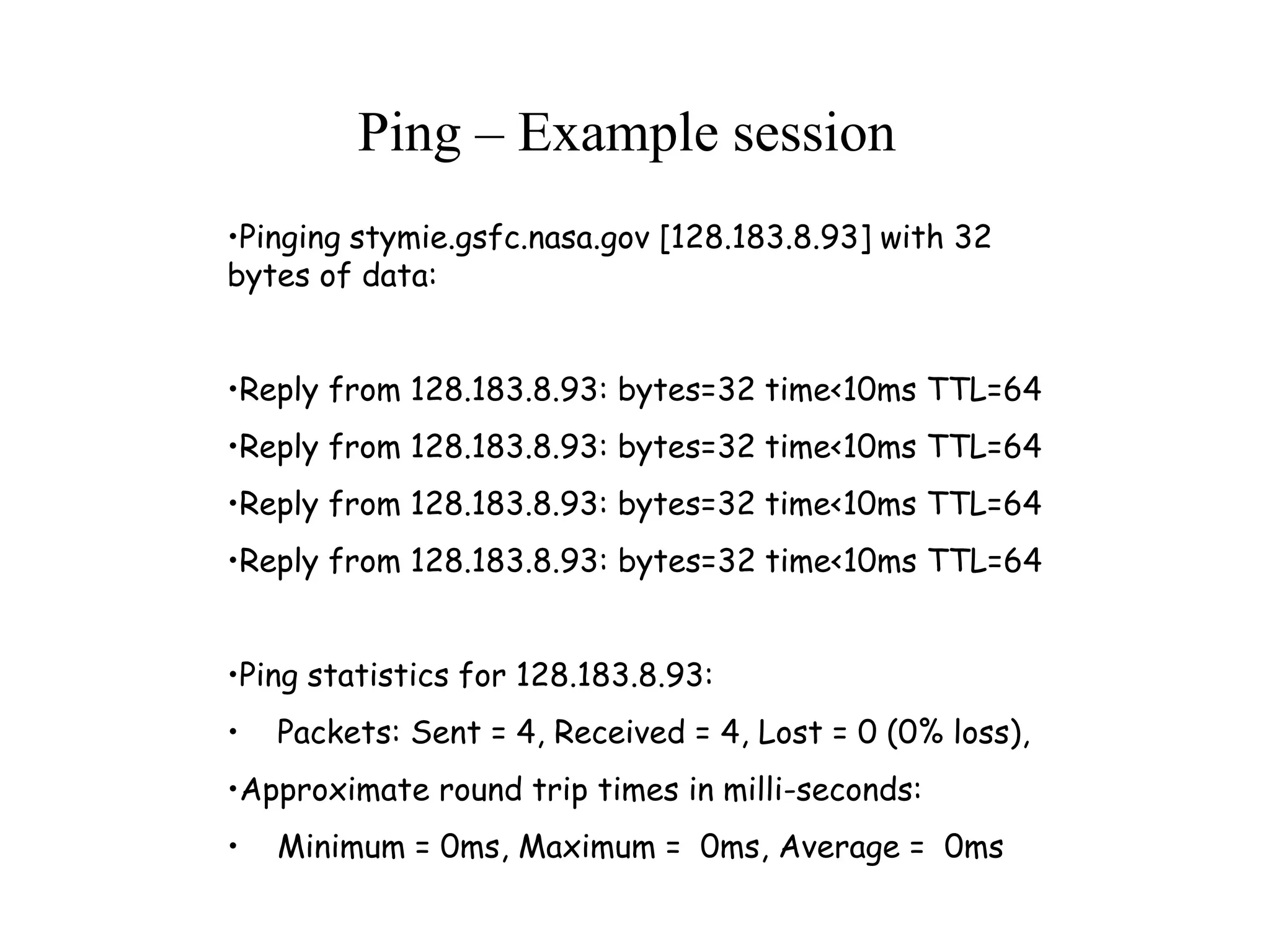 •Pinging stymie.gsfc.nasa.gov [128.183.8.93] with 32
bytes of data:
•Reply from 128.183.8.93: bytes=32 time<10ms TTL=64
•Reply from 128.183.8.93: bytes=32 time<10ms TTL=64
•Reply from 128.183.8.93: bytes=32 time<10ms TTL=64
•Reply from 128.183.8.93: bytes=32 time<10ms TTL=64
•Ping statistics for 128.183.8.93:
• Packets: Sent = 4, Received = 4, Lost = 0 (0% loss),
•Approximate round trip times in milli-seconds:
• Minimum = 0ms, Maximum = 0ms, Average = 0ms
Ping – Example session
 