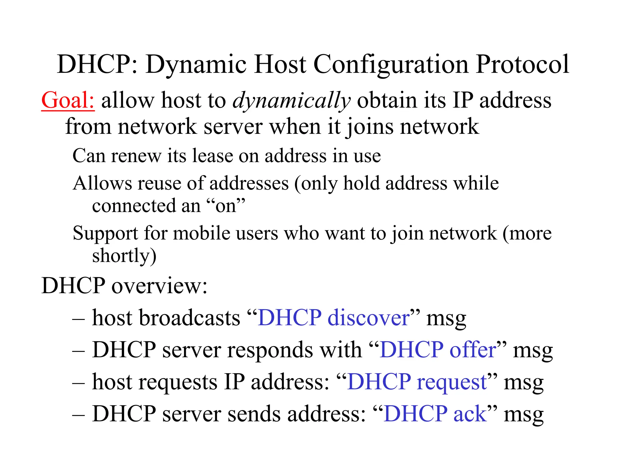 DHCP: Dynamic Host Configuration Protocol
Goal: allow host to dynamically obtain its IP address
from network server when it joins network
Can renew its lease on address in use
Allows reuse of addresses (only hold address while
connected an “on”
Support for mobile users who want to join network (more
shortly)
DHCP overview:
– host broadcasts “DHCP discover” msg
– DHCP server responds with “DHCP offer” msg
– host requests IP address: “DHCP request” msg
– DHCP server sends address: “DHCP ack” msg
 