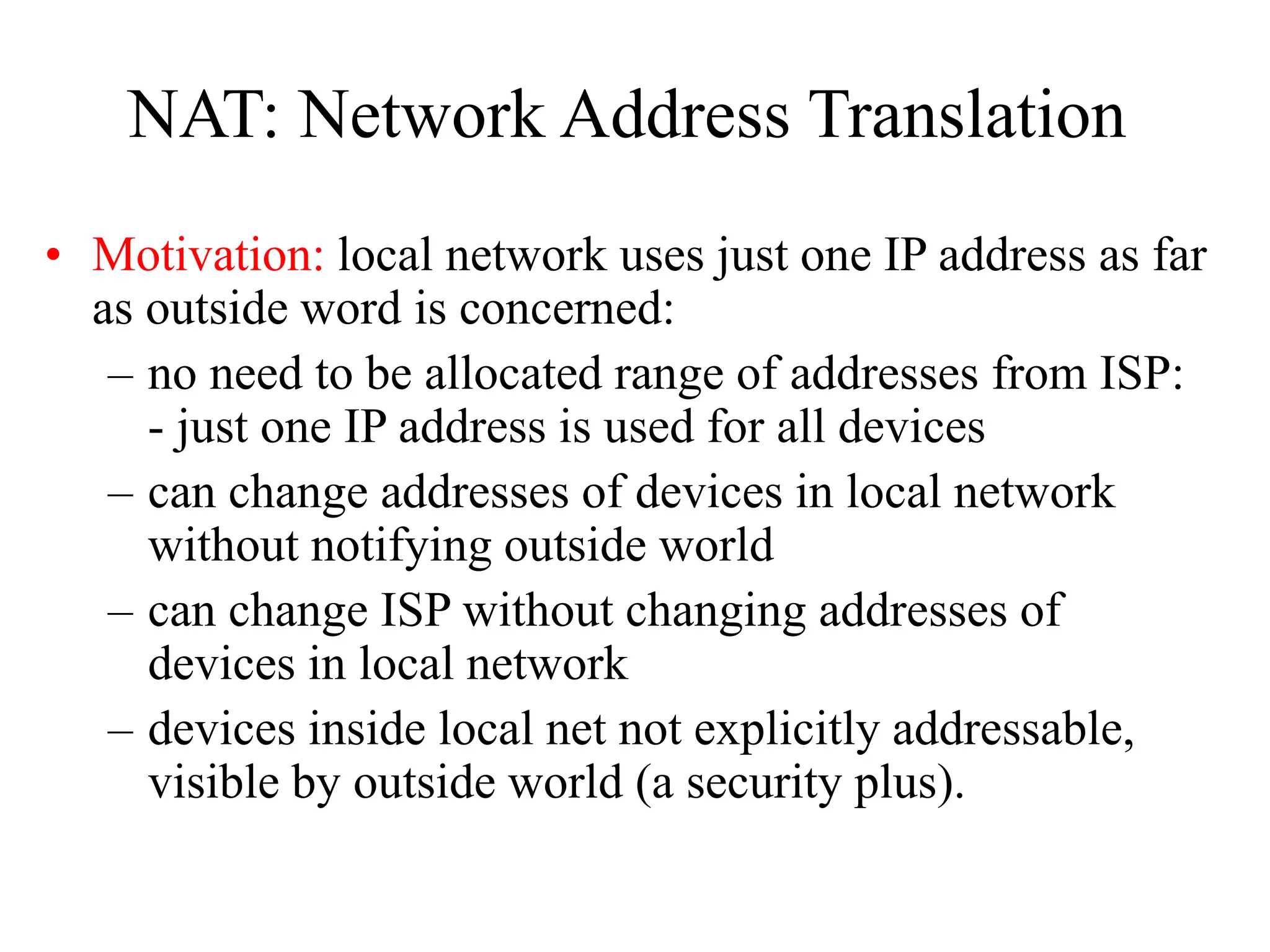 NAT: Network Address Translation
• Motivation: local network uses just one IP address as far
as outside word is concerned:
– no need to be allocated range of addresses from ISP:
- just one IP address is used for all devices
– can change addresses of devices in local network
without notifying outside world
– can change ISP without changing addresses of
devices in local network
– devices inside local net not explicitly addressable,
visible by outside world (a security plus).
 