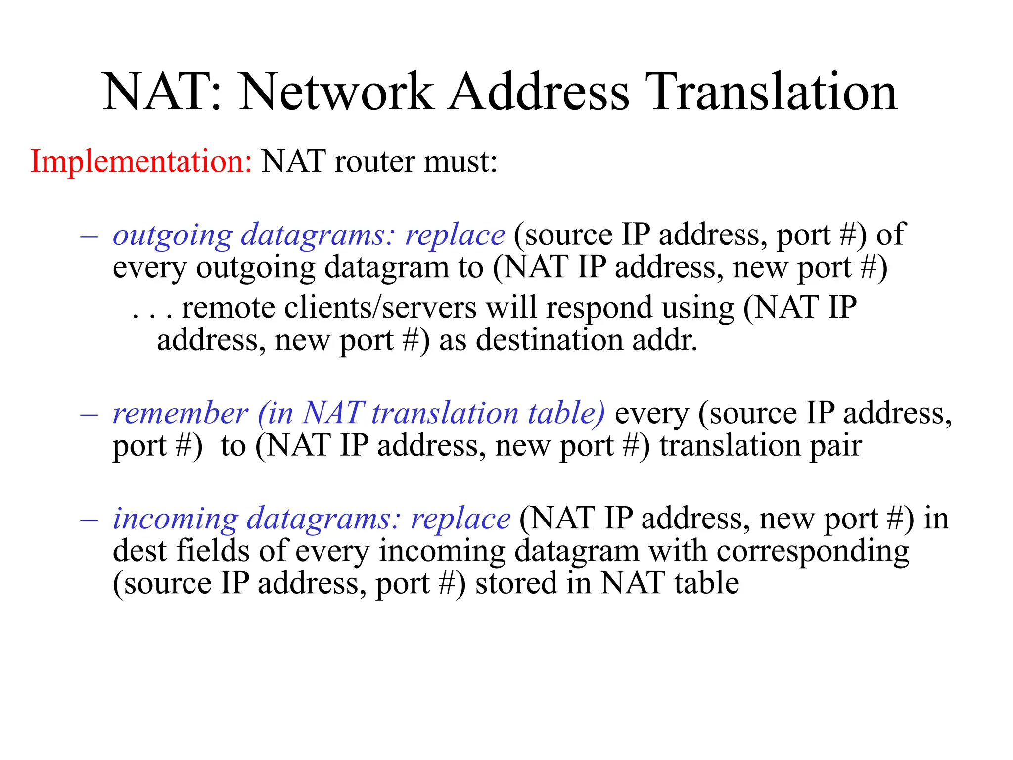 NAT: Network Address Translation
Implementation: NAT router must:
– outgoing datagrams: replace (source IP address, port #) of
every outgoing datagram to (NAT IP address, new port #)
. . . remote clients/servers will respond using (NAT IP
address, new port #) as destination addr.
– remember (in NAT translation table) every (source IP address,
port #) to (NAT IP address, new port #) translation pair
– incoming datagrams: replace (NAT IP address, new port #) in
dest fields of every incoming datagram with corresponding
(source IP address, port #) stored in NAT table
 