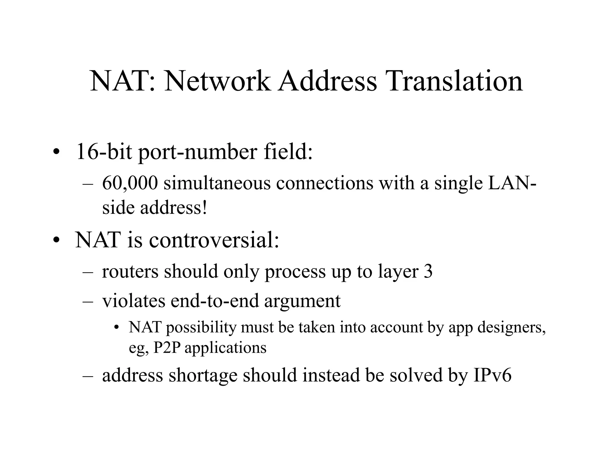 NAT: Network Address Translation
• 16-bit port-number field:
– 60,000 simultaneous connections with a single LAN-
side address!
• NAT is controversial:
– routers should only process up to layer 3
– violates end-to-end argument
• NAT possibility must be taken into account by app designers,
eg, P2P applications
– address shortage should instead be solved by IPv6
 