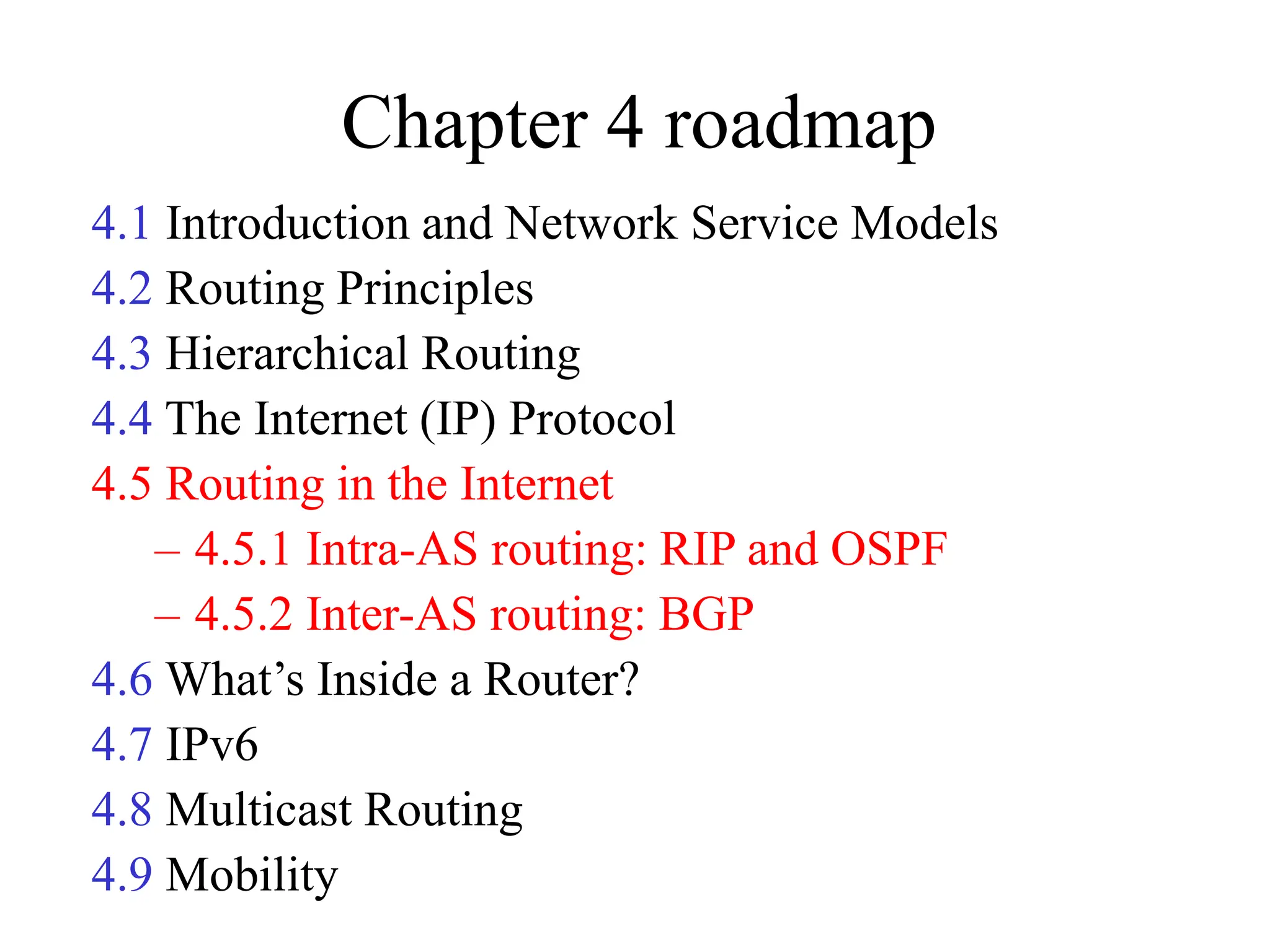 Chapter 4 roadmap
4.1 Introduction and Network Service Models
4.2 Routing Principles
4.3 Hierarchical Routing
4.4 The Internet (IP) Protocol
4.5 Routing in the Internet
– 4.5.1 Intra-AS routing: RIP and OSPF
– 4.5.2 Inter-AS routing: BGP
4.6 What’s Inside a Router?
4.7 IPv6
4.8 Multicast Routing
4.9 Mobility
 