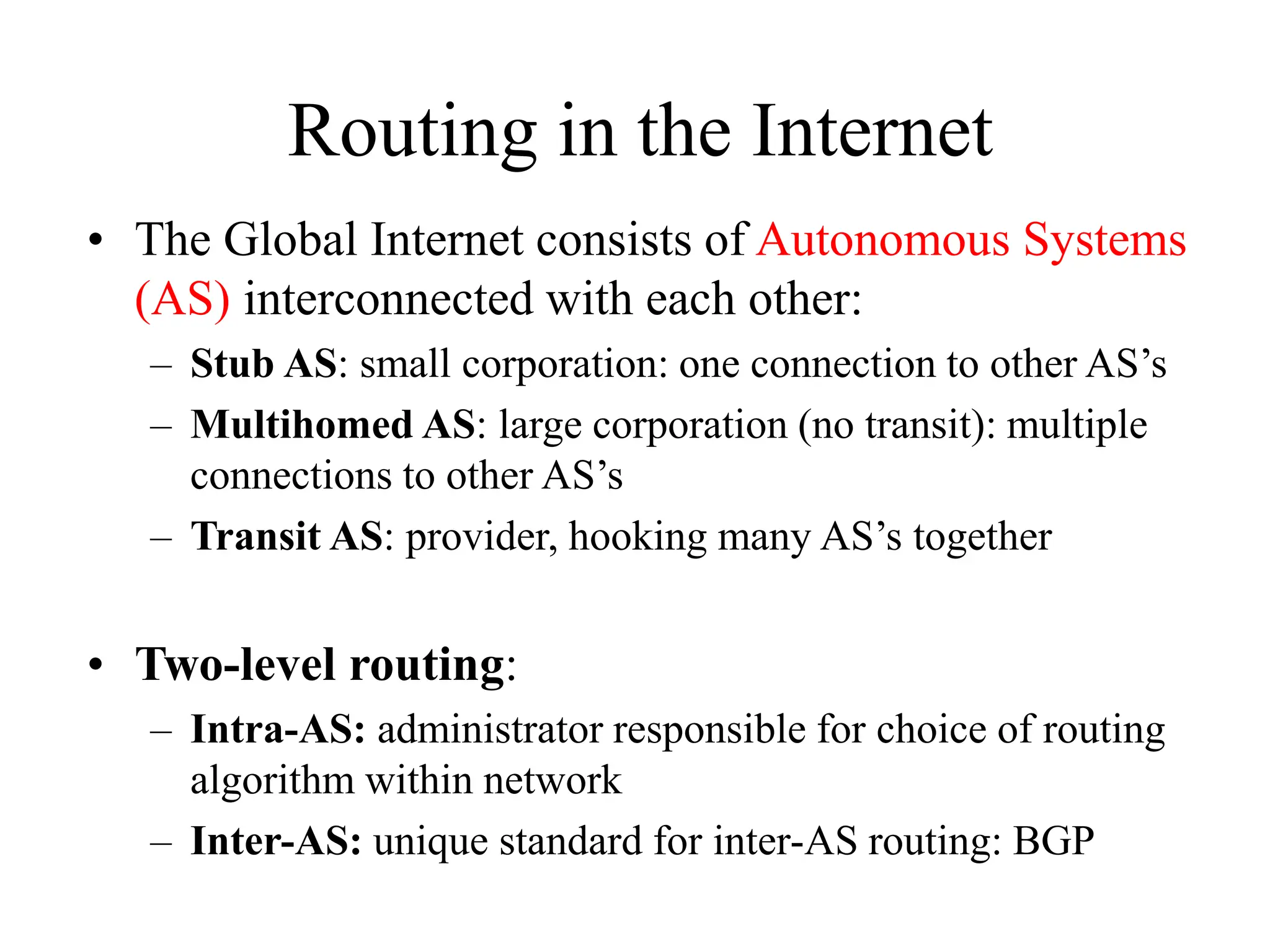 Routing in the Internet
• The Global Internet consists of Autonomous Systems
(AS) interconnected with each other:
– Stub AS: small corporation: one connection to other AS’s
– Multihomed AS: large corporation (no transit): multiple
connections to other AS’s
– Transit AS: provider, hooking many AS’s together
• Two-level routing:
– Intra-AS: administrator responsible for choice of routing
algorithm within network
– Inter-AS: unique standard for inter-AS routing: BGP
 