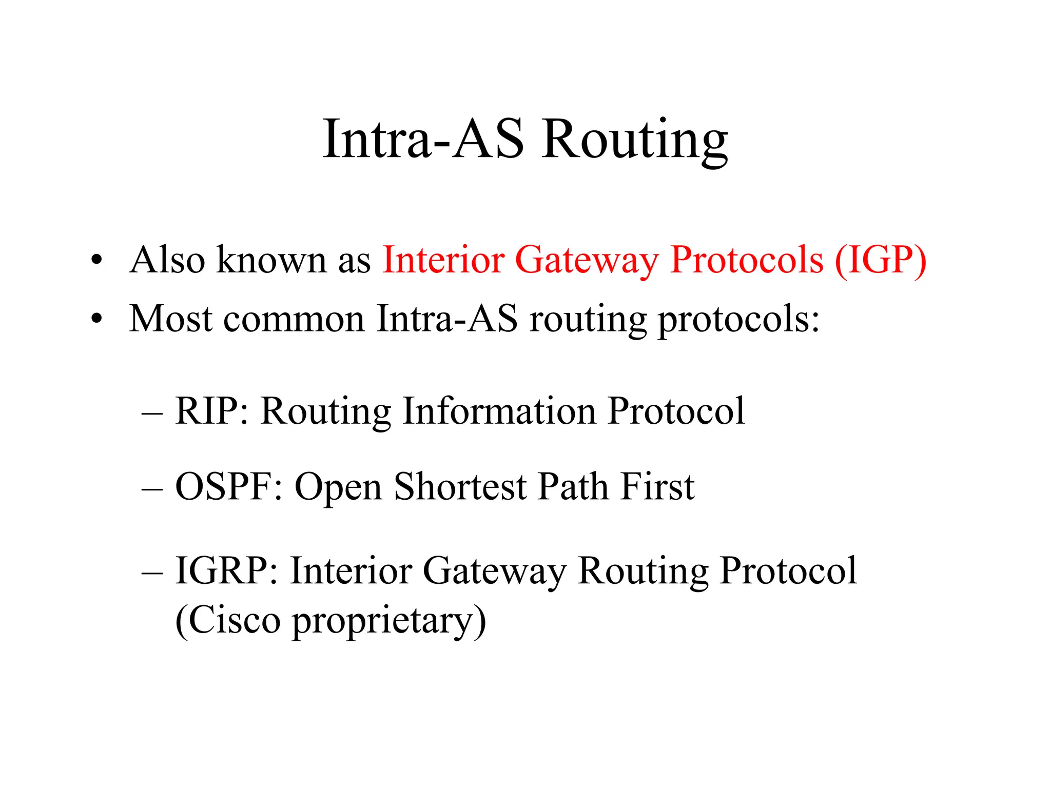 Intra-AS Routing
• Also known as Interior Gateway Protocols (IGP)
• Most common Intra-AS routing protocols:
– RIP: Routing Information Protocol
– OSPF: Open Shortest Path First
– IGRP: Interior Gateway Routing Protocol
(Cisco proprietary)
 