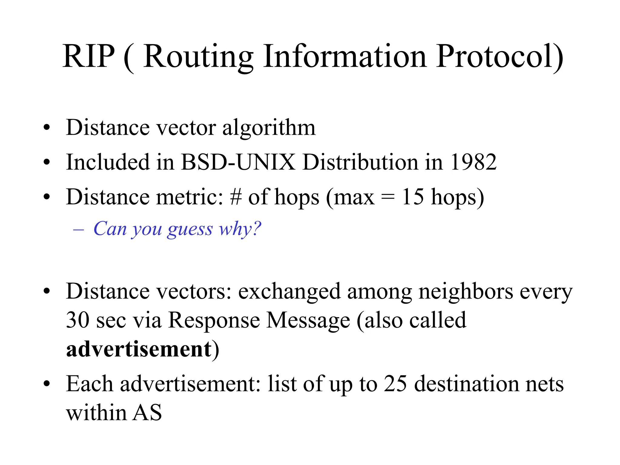 RIP ( Routing Information Protocol)
• Distance vector algorithm
• Included in BSD-UNIX Distribution in 1982
• Distance metric: # of hops (max = 15 hops)
– Can you guess why?
• Distance vectors: exchanged among neighbors every
30 sec via Response Message (also called
advertisement)
• Each advertisement: list of up to 25 destination nets
within AS
 