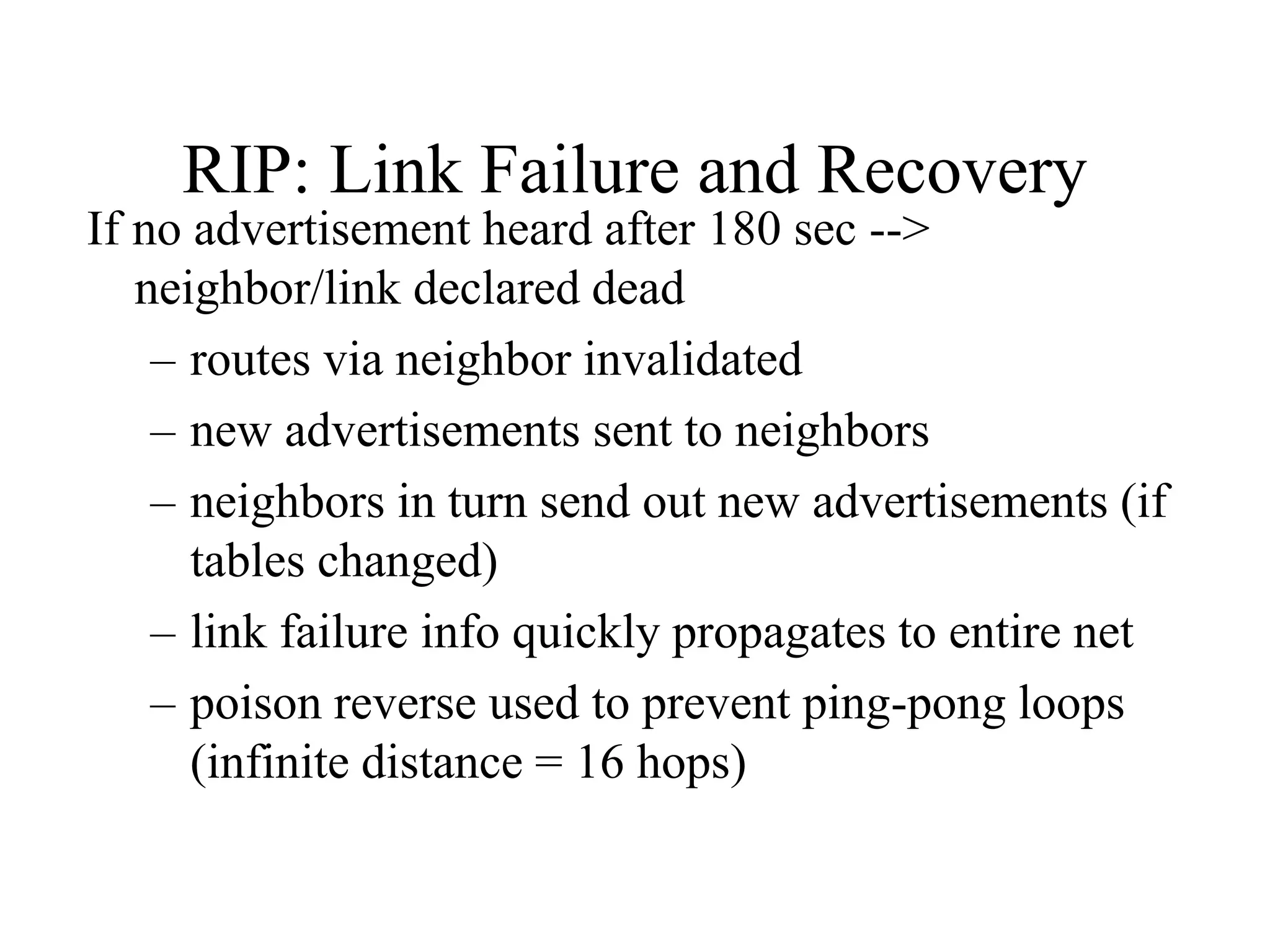 RIP: Link Failure and Recovery
If no advertisement heard after 180 sec -->
neighbor/link declared dead
– routes via neighbor invalidated
– new advertisements sent to neighbors
– neighbors in turn send out new advertisements (if
tables changed)
– link failure info quickly propagates to entire net
– poison reverse used to prevent ping-pong loops
(infinite distance = 16 hops)
 