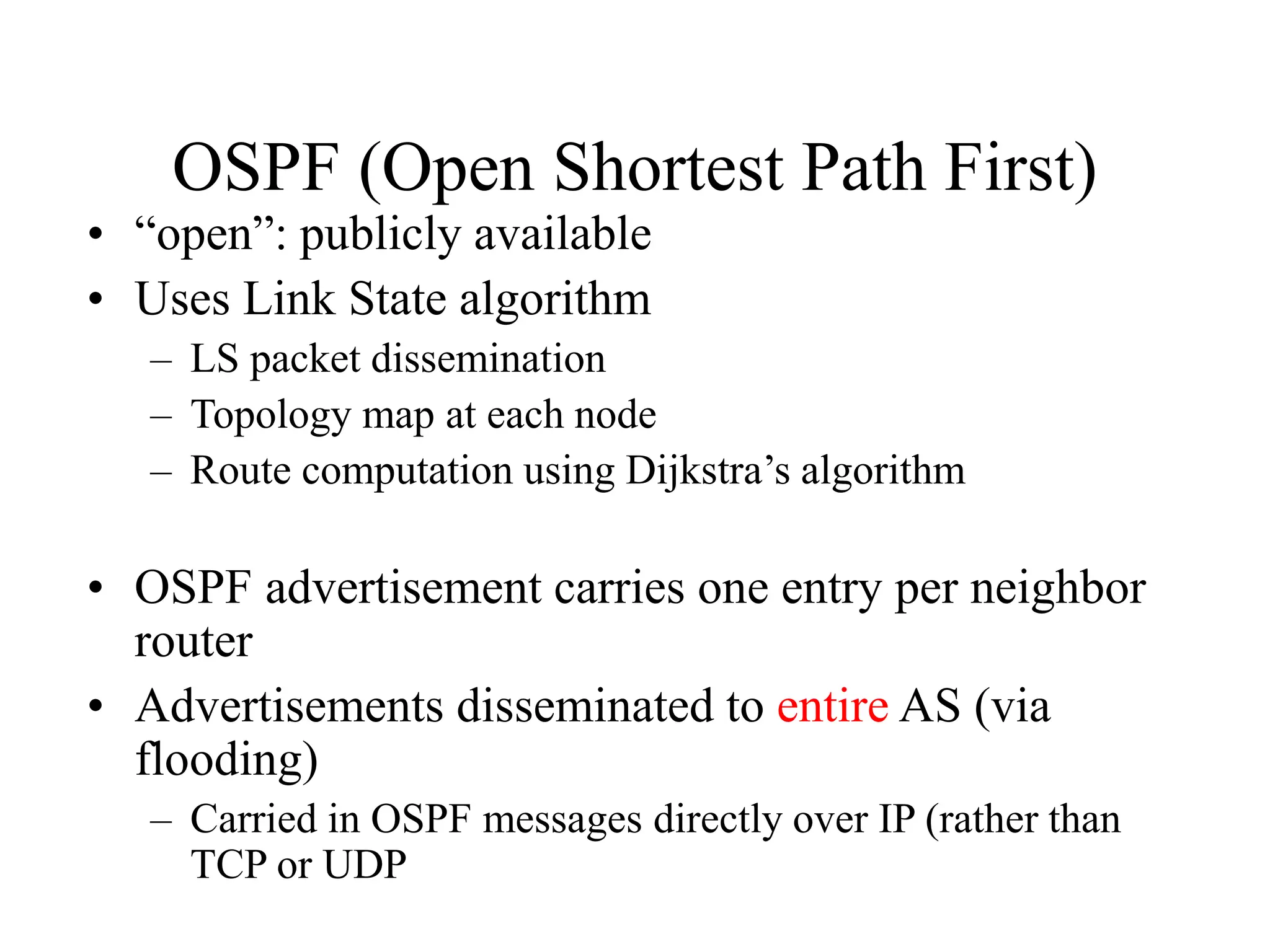 OSPF (Open Shortest Path First)
• “open”: publicly available
• Uses Link State algorithm
– LS packet dissemination
– Topology map at each node
– Route computation using Dijkstra’s algorithm
• OSPF advertisement carries one entry per neighbor
router
• Advertisements disseminated to entire AS (via
flooding)
– Carried in OSPF messages directly over IP (rather than
TCP or UDP
 