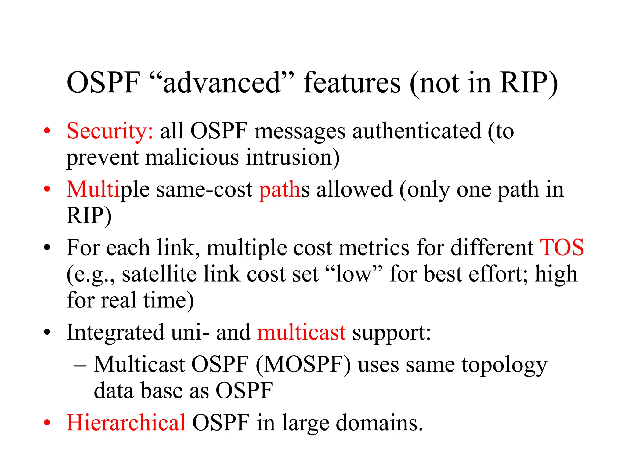 OSPF “advanced” features (not in RIP)
• Security: all OSPF messages authenticated (to
prevent malicious intrusion)
• Multiple same-cost paths allowed (only one path in
RIP)
• For each link, multiple cost metrics for different TOS
(e.g., satellite link cost set “low” for best effort; high
for real time)
• Integrated uni- and multicast support:
– Multicast OSPF (MOSPF) uses same topology
data base as OSPF
• Hierarchical OSPF in large domains.
 
