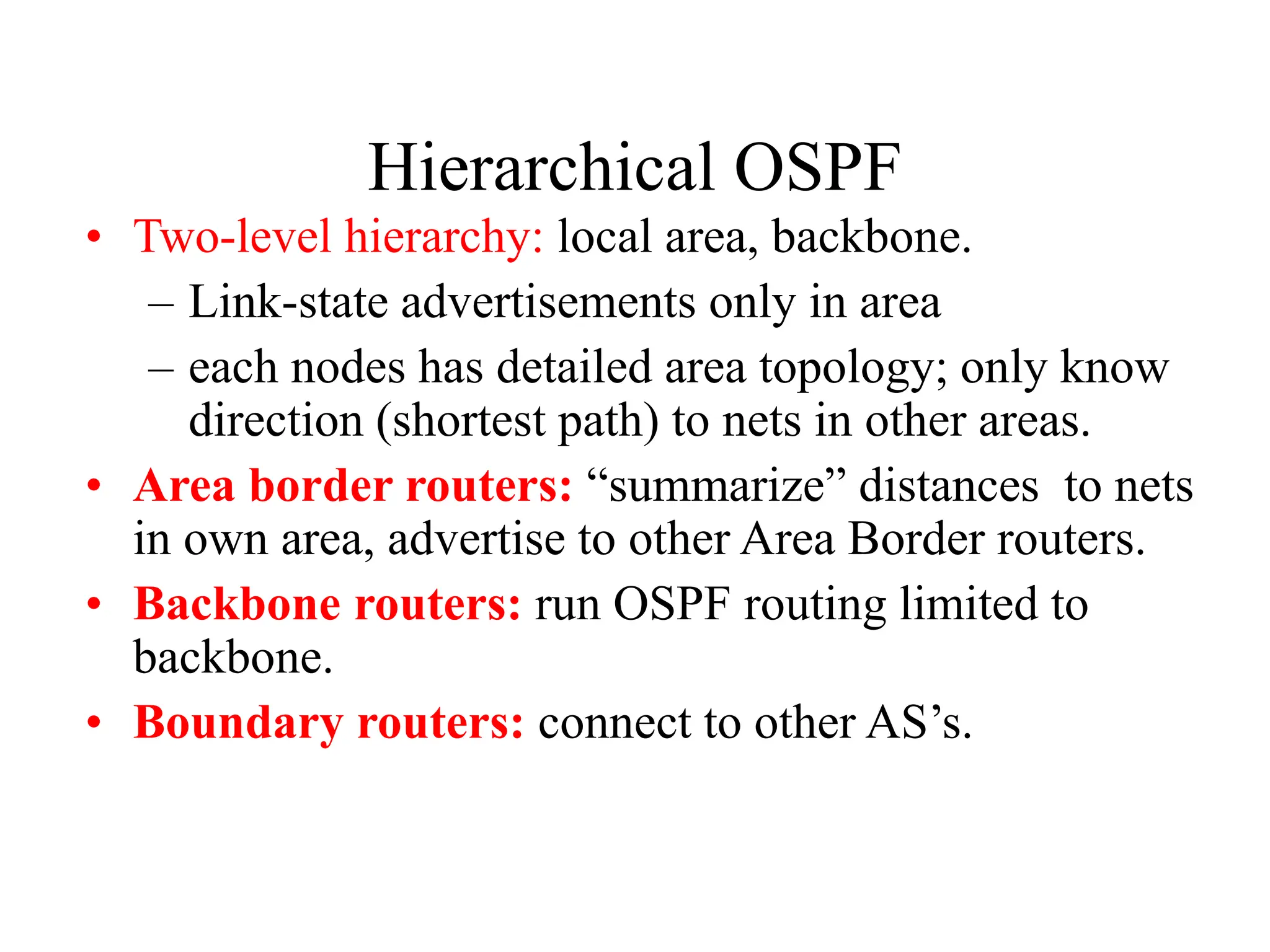 Hierarchical OSPF
• Two-level hierarchy: local area, backbone.
– Link-state advertisements only in area
– each nodes has detailed area topology; only know
direction (shortest path) to nets in other areas.
• Area border routers: “summarize” distances to nets
in own area, advertise to other Area Border routers.
• Backbone routers: run OSPF routing limited to
backbone.
• Boundary routers: connect to other AS’s.
 
