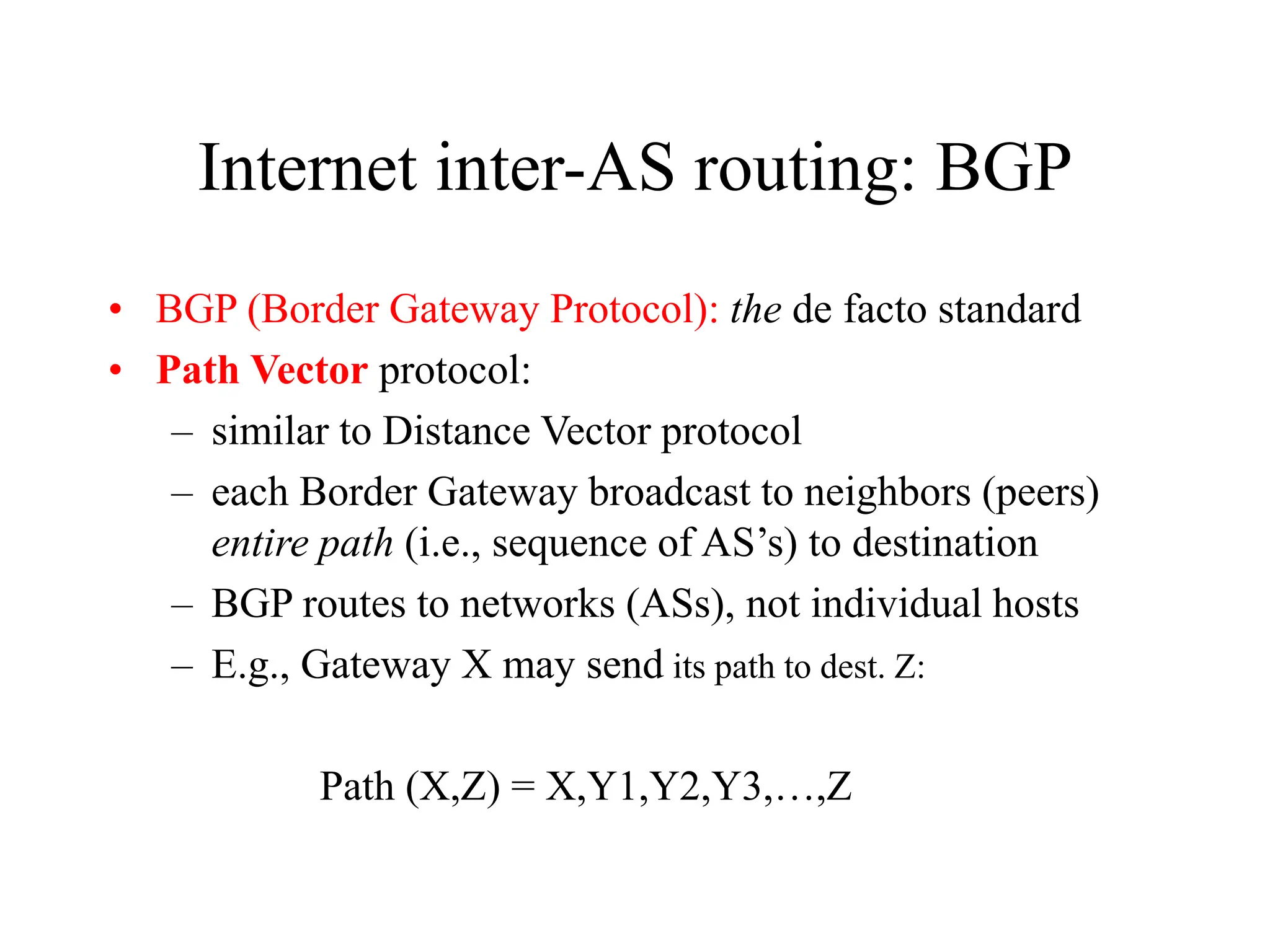Internet inter-AS routing: BGP
• BGP (Border Gateway Protocol): the de facto standard
• Path Vector protocol:
– similar to Distance Vector protocol
– each Border Gateway broadcast to neighbors (peers)
entire path (i.e., sequence of AS’s) to destination
– BGP routes to networks (ASs), not individual hosts
– E.g., Gateway X may send its path to dest. Z:
Path (X,Z) = X,Y1,Y2,Y3,…,Z
 