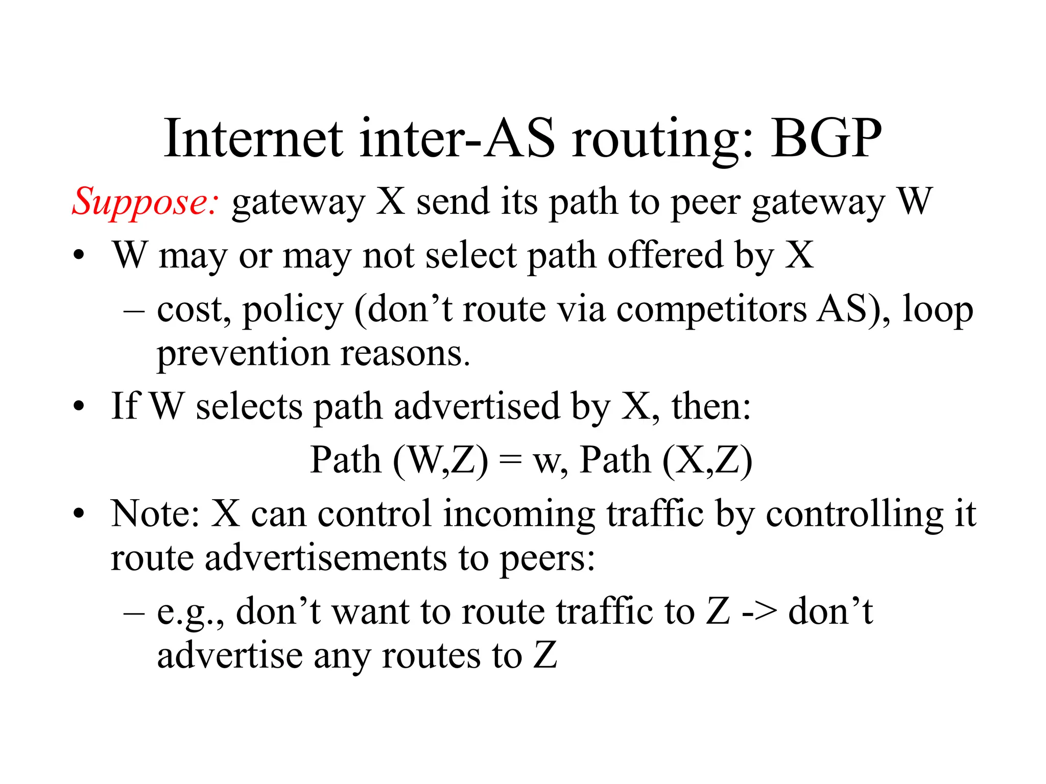 Internet inter-AS routing: BGP
Suppose: gateway X send its path to peer gateway W
• W may or may not select path offered by X
– cost, policy (don’t route via competitors AS), loop
prevention reasons.
• If W selects path advertised by X, then:
Path (W,Z) = w, Path (X,Z)
• Note: X can control incoming traffic by controlling it
route advertisements to peers:
– e.g., don’t want to route traffic to Z -> don’t
advertise any routes to Z
 