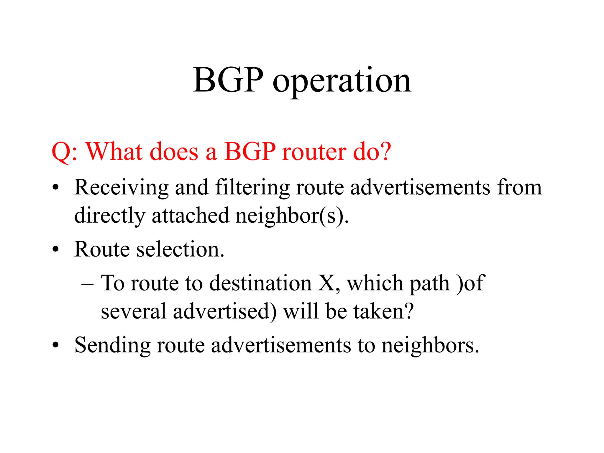 BGP operation
Q: What does a BGP router do?
• Receiving and filtering route advertisements from
directly attached neighbor(s).
• Route selection.
– To route to destination X, which path )of
several advertised) will be taken?
• Sending route advertisements to neighbors.
 