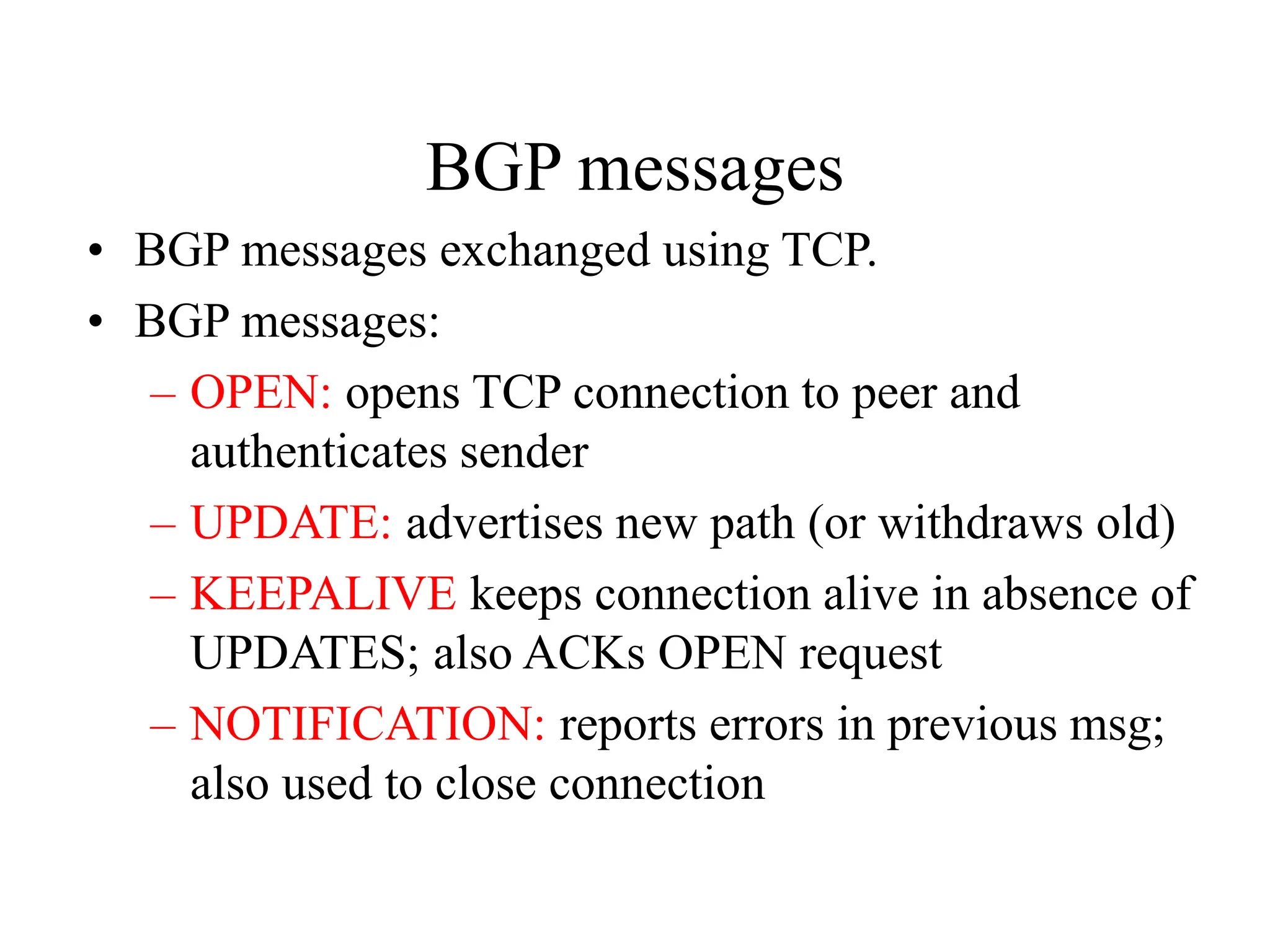 BGP messages
• BGP messages exchanged using TCP.
• BGP messages:
– OPEN: opens TCP connection to peer and
authenticates sender
– UPDATE: advertises new path (or withdraws old)
– KEEPALIVE keeps connection alive in absence of
UPDATES; also ACKs OPEN request
– NOTIFICATION: reports errors in previous msg;
also used to close connection
 