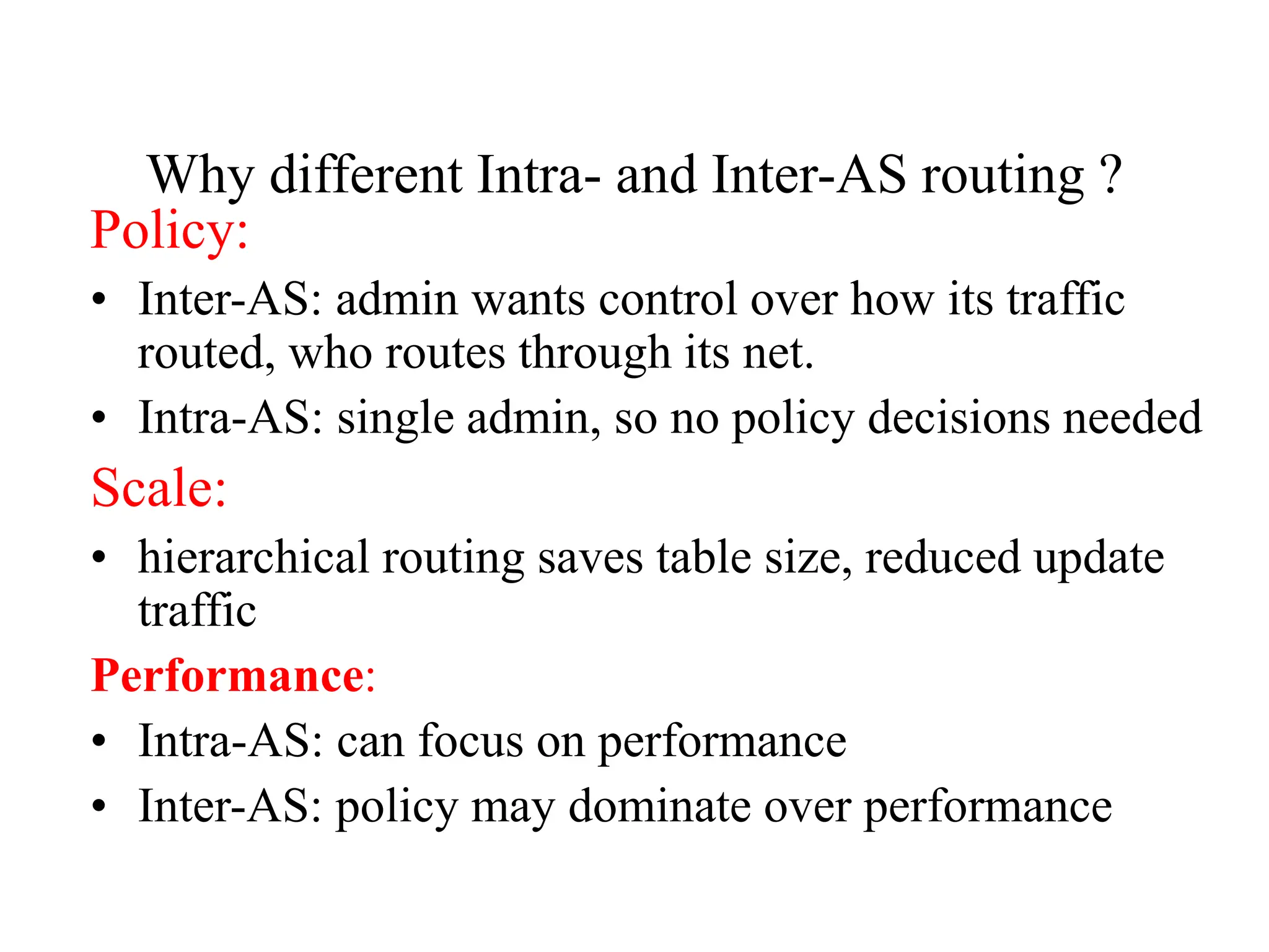 Why different Intra- and Inter-AS routing ?
Policy:
• Inter-AS: admin wants control over how its traffic
routed, who routes through its net.
• Intra-AS: single admin, so no policy decisions needed
Scale:
• hierarchical routing saves table size, reduced update
traffic
Performance:
• Intra-AS: can focus on performance
• Inter-AS: policy may dominate over performance
 