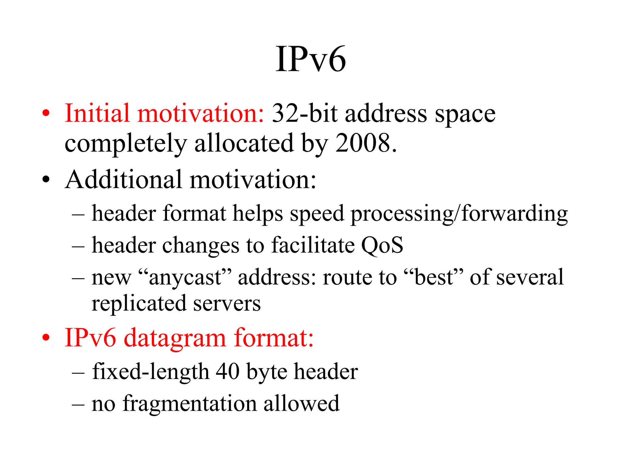 IPv6
• Initial motivation: 32-bit address space
completely allocated by 2008.
• Additional motivation:
– header format helps speed processing/forwarding
– header changes to facilitate QoS
– new “anycast” address: route to “best” of several
replicated servers
• IPv6 datagram format:
– fixed-length 40 byte header
– no fragmentation allowed
 