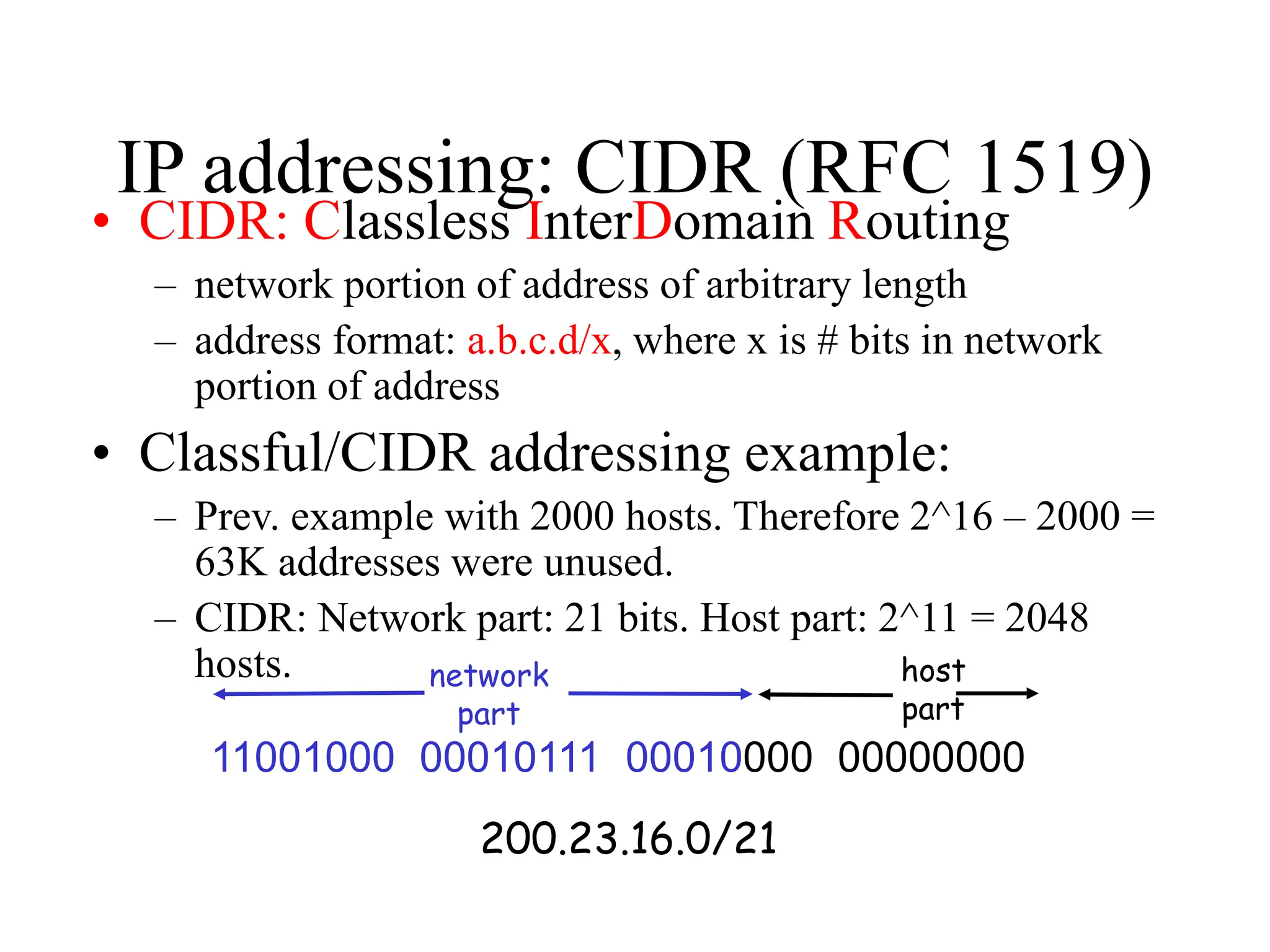 IP addressing: CIDR (RFC 1519)
• CIDR: Classless InterDomain Routing
– network portion of address of arbitrary length
– address format: a.b.c.d/x, where x is # bits in network
portion of address
• Classful/CIDR addressing example:
– Prev. example with 2000 hosts. Therefore 2^16 – 2000 =
63K addresses were unused.
– CIDR: Network part: 21 bits. Host part: 2^11 = 2048
hosts.
11001000 00010111 00010000 00000000
network
part
host
part
200.23.16.0/21
 