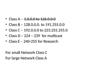 • Class A – 1.0.0.0 to 126.0.0.0
• Class B – 128.0.0.0. to 191.255.0.0
• Class C – 192.0.0.0 to 223.255.255.0
• Class D – 224 – 239 for multicast
• Class E – 240-255 for Research
For small Network Class C
For large Network Class A
 