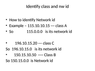 Identify class and nw id
• How to identify Network id
• Example – 115.10.10.15 --- class A
• So 115.0.0.0 is its network id
• 196.10.15.20 --- class C
So 196.10.15.0 is its network id
• 150.15.10.50 ---- Class B
So 150.15.0.0 is Network id
 