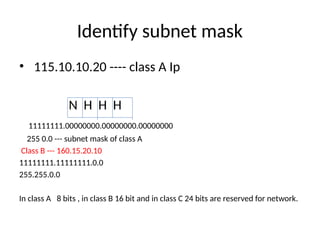 Identify subnet mask
• 115.10.10.20 ---- class A Ip
N H H H
11111111.00000000.00000000.00000000
255 0.0 --- subnet mask of class A
Class B --- 160.15.20.10
11111111.11111111.0.0
255.255.0.0
In class A 8 bits , in class B 16 bit and in class C 24 bits are reserved for network.
 