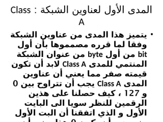 ‫الشبكة‬ ‫لعناوين‬ ‫األول‬ ‫المدى‬
:
Class
A
•
‫الشبكة‬ ‫عناوين‬ ‫من‬ ‫المدى‬ ‫هذا‬ ‫يتميز‬
‫أول‬ ‫بأن‬ ‫مصمموها‬ ‫قرره‬ ‫لما‬ ‫وفقا‬
bit
‫أول‬ ‫من‬
byte
‫الشبكة‬ ‫عنوان‬ ‫من‬
‫للمدى‬ ‫المنتمي‬
Class A
‫تكون‬ ‫أن‬ ‫البد‬
‫عناوين‬ ‫أن‬ ‫يعني‬ ‫مما‬ ‫صفر‬ ‫قيمته‬
‫المدى‬
Class A
‫بين‬ ‫تتراوح‬ ‫أن‬ ‫يجب‬
0
‫و‬
127
‫هذين‬ ‫على‬ ‫حصلنا‬ ‫كيف‬ ،
‫البايت‬ ‫الى‬ ‫سويا‬ ‫للنظر‬ ‫الرقمين‬
‫األول‬ ‫البت‬ ‫أن‬ ‫اتفقنا‬ ‫الذي‬ ‫و‬ ‫األول‬
 