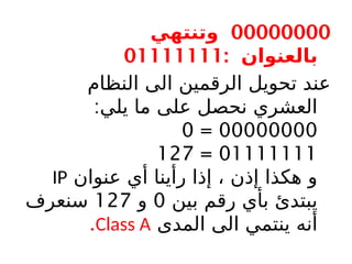 00000000
‫وتنتهي‬
: ‫بالعنوان‬
01111111
‫النظام‬ ‫الى‬ ‫الرقمين‬ ‫تحويل‬ ‫عند‬
:‫يلي‬ ‫ما‬ ‫على‬ ‫نحصل‬ ‫العشري‬
00000000
=
0
01111111
=
127
‫عنوان‬ ‫أي‬ ‫رأينا‬ ‫إذا‬ ، ‫إذن‬ ‫هكذا‬ ‫و‬
IP
‫بين‬ ‫رقم‬ ‫بأي‬ ‫يبتدئ‬
0
‫و‬
127
‫سنعرف‬
‫المدى‬ ‫الى‬ ‫ينتمي‬ ‫أنه‬
Class A
.
 