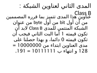 ‫الشبكة‬ ‫لعناوين‬ ‫الثاني‬ ‫المدى‬
:
Class B
‫المصممين‬ ‫قرره‬ ‫بما‬ ‫تتميز‬ ‫المدى‬ ‫هذا‬ ‫عناوين‬
‫أول‬ ‫أن‬ ‫من‬
bit
‫أول‬ ‫من‬
byte
‫عنوان‬ ‫من‬
‫للمدى‬ ‫المنتمي‬ ‫الشبكة‬
Class B
‫أن‬ ‫البد‬
‫قيمته‬ ‫تكون‬
1
‫أن‬ ‫فيجب‬ ‫الثاني‬ ‫البت‬ ‫أما‬
‫قيمته‬ ‫تكون‬
0
‫على‬ ‫حصلنا‬ ‫بهذا‬ ‫و‬ ،‫دائما‬
‫من‬ ‫ابتداء‬ ‫العناوين‬ ‫مدى‬
10000000
=
128
‫ب‬ ‫انتهاء‬ ‫و‬
10111111
=
191
.
 