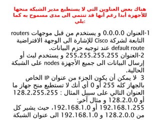 ‫منحها‬ ‫الشبكة‬ ‫مدير‬ ‫يستطيع‬ ‫ال‬ ‫التي‬ ‫العناوين‬ ‫بعض‬ ‫هناك‬
‫كما‬ ‫به‬ ‫مسموح‬ ‫مدى‬ ‫الى‬ ‫تنتمي‬ ‫قد‬ ‫أنها‬ ‫رغم‬ ‫أبدا‬ ‫لألجهزة‬
‫يلي‬:
1
-
‫العنوان‬
0.0.0.0
‫موجهات‬ ‫قبل‬ ‫من‬ ‫يستخدم‬ ‫و‬
routers
‫لشركة‬ ‫التابعة‬
Cisco
‫االفتراضية‬ ‫الوجهة‬ ‫الى‬ ‫لإلشارة‬
default route
.‫البيانات‬ ‫حزم‬ ‫توجيه‬ ‫عند‬
2
-
‫العنوان‬
255.255.255.255
‫أو‬ ‫لبث‬ ‫يستخدم‬ ‫و‬
‫األجهزة‬ ‫جميع‬ ‫الى‬ ‫البيانات‬ ‫إرسال‬
nodes
‫الشبكة‬ ‫على‬
.‫الحالية‬
3
-
‫عنوان‬ ‫من‬ ‫الجزء‬ ‫يكون‬ ‫أن‬ ‫يمكن‬ ‫ال‬
IP
‫الخاص‬
‫كله‬ ‫بالجهاز‬
255
‫أو‬
0
‫ما‬ ‫جهاز‬ ‫منح‬ ‫تستطيع‬ ‫ال‬ ‫أنك‬ ‫أي‬
: ‫المثال‬ ‫سبيل‬ ‫على‬ ‫التالي‬ ‫العنوان‬
128.2.255.255
‫أو‬
128.2.0.0
:b
‫ر‬‫آخ‬ ‫مثال‬ ‫و‬
192.168.1.255
‫أو‬
192.168.1.0
‫كل‬ ‫يشير‬ ‫حيث‬ ،
‫من‬
128.2.0.0
‫و‬
192.168.1.0
‫الشبكة‬ ‫عنوان‬ ‫الى‬
 
