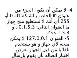 4
-
‫من‬ ‫الجزء‬ ‫يكون‬ ‫أن‬ ‫يمكن‬ ‫ال‬
‫عنوان‬
IP
‫كله‬ ‫بالشبكة‬ ‫الخاص‬
0
‫أو‬
255
‫جهاز‬ ‫منح‬ ‫تستطيع‬ ‫ال‬ ‫أنك‬ ‫أي‬
:‫التالي‬ ‫العنوان‬ ‫ما‬
0.1.5.3
.
‫أو‬
255.1.5.3
5
-
‫العنوان‬
127.0.0.1
‫يمكن‬ ‫ال‬
‫يستخدم‬ ‫هو‬ ‫و‬ ‫جهاز‬ ‫ألي‬ ‫منحه‬
‫لغرض‬ ‫الجهاز‬ ‫قبل‬ ‫من‬ ‫تلقائيا‬
‫بإرسال‬ ‫م‬b
‫و‬‫يق‬ ‫بأن‬ ‫اتصاله‬ ‫اختبار‬
 