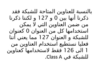 ‫فقد‬ ‫للشبكة‬ ‫المتاحة‬ ‫للعناوين‬ ‫بالنسبة‬
‫بين‬ ‫أنها‬ ‫ذكرنا‬
0
‫و‬
127
‫ذكرنا‬ ‫لكننا‬ ‫و‬
‫يمكن‬ ‫ال‬ ‫التي‬ ‫العناوين‬ ‫ضمن‬ ‫من‬
‫العنوان‬ ‫من‬ ‫كل‬ ‫استخدامها‬
0
‫كعنوان‬
‫العنوان‬ ‫و‬ ‫للشبكة‬
127
‫أننا‬ ‫يعني‬ ‫مما‬
‫من‬ ‫العناوين‬ ‫استخدام‬ ‫نستطيع‬ ‫فعليا‬
1
‫الى‬
126
‫كعناوين‬ ‫الستخدامها‬ ‫فقط‬
‫في‬ ‫للشبكة‬
Class A
.
 