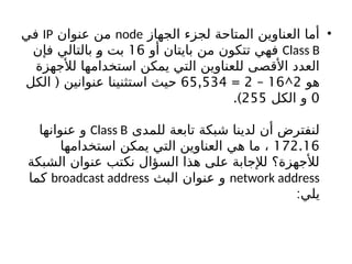 •
‫الجهاز‬ ‫لجزء‬ ‫المتاحة‬ ‫العناوين‬ ‫أما‬
node
‫عنوان‬ ‫من‬
IP
‫في‬
Class B
‫أو‬ ‫بايتان‬ ‫من‬ ‫تتكون‬ ‫فهي‬
16
‫فإن‬ ‫بالتالي‬ b
‫و‬ ‫بت‬
‫لألجهزة‬ ‫استخدامها‬ ‫يمكن‬ ‫التي‬ ‫للعناوين‬ ‫األقصى‬ ‫العدد‬
‫هو‬
2
^
16
–
2
=
65,534
(
‫الكل‬ ‫عنوانين‬ ‫استثنينا‬ ‫حيث‬
0
‫الكل‬ ‫و‬
255
.)
‫للمدى‬ ‫تابعة‬ ‫شبكة‬ ‫لدينا‬ ‫أن‬ ‫لنفترض‬
Class B
‫عنوانها‬ ‫و‬
172.16
‫استخدامها‬ ‫يمكن‬ ‫التي‬ ‫العناوين‬ ‫هي‬ ‫ما‬ ،
‫الشبكة‬ ‫عنوان‬ ‫نكتب‬ ‫السؤال‬ ‫هذا‬ ‫على‬ ‫لإلجابة‬ ‫لألجهزة؟‬
network address
‫البث‬ ‫عنوان‬ ‫و‬
broadcast address
‫كما‬
:‫يلي‬
 