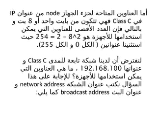 ‫الجهاز‬ ‫لجزء‬ ‫المتاحة‬ ‫العناوين‬ ‫أما‬
node
‫عنوان‬ ‫من‬
IP
‫في‬
Class C
‫أو‬ ‫واحد‬ ‫بايت‬ ‫من‬ ‫تتكون‬ ‫فهي‬
8
‫و‬ ‫بت‬
‫يمكن‬ ‫التي‬ ‫للعناوين‬ ‫األقصى‬ ‫العدد‬ ‫فإن‬ ‫بالتالي‬
‫هو‬ ‫لألجهزة‬ ‫استخدامها‬
2
^
8
–
2
=
254
‫حيث‬
(
‫الكل‬ ‫عنوانين‬ ‫استثنينا‬
0
‫الكل‬ ‫و‬
255
.)
‫للمدى‬ ‫تابعة‬ ‫شبكة‬ ‫لدينا‬ ‫أن‬ ‫لنفترض‬
Class C
‫و‬
‫عنوانها‬
192.168.100
‫التي‬ ‫العناوين‬ ‫هي‬ ‫ما‬ ،
‫هذا‬ ‫على‬ ‫لإلجابة‬ ‫لألجهزة؟‬ ‫استخدامها‬ ‫يمكن‬
‫الشبكة‬ ‫عنوان‬ ‫نكتب‬ ‫السؤال‬
network address
‫و‬
‫البث‬ ‫عنوان‬
broadcast address
:‫يلي‬ ‫كما‬
 