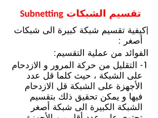 ‫الشبكات‬ ‫تقسيم‬
Subnetting
|
‫شبكات‬ ‫الى‬ ‫كبيرة‬ ‫شبكة‬ ‫تقسيم‬ ‫كيفية‬
: ‫أصغر‬
:‫التقسيم‬ ‫عملية‬ ‫من‬ ‫الفوائد‬
1
-
‫االزدحام‬ ‫و‬ ‫المرور‬ ‫حركة‬ ‫من‬ ‫التقليل‬
‫عدد‬ ‫قل‬ ‫كلما‬ ‫حيث‬ ، ‫الشبكة‬ ‫على‬
‫االزدحام‬ ‫قل‬ ‫الشبكة‬ ‫على‬ ‫األجهزة‬
‫بتقسيم‬ ‫ذلك‬ ‫تحقيق‬ ‫يمكن‬ ‫و‬ ‫فيها‬
‫أصغر‬ ‫شبكة‬ ‫الى‬ ‫الكبيرة‬ ‫الشبكة‬
 