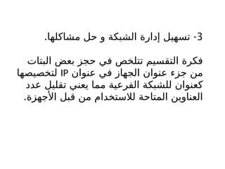 3
. -
‫مشاكلها‬ ‫حل‬ ‫و‬ ‫الشبكة‬ ‫إدارة‬ ‫تسهيل‬
‫البتات‬ ‫بعض‬ ‫حجز‬ ‫في‬ ‫تتلخص‬ ‫التقسيم‬ ‫فكرة‬
‫عنوان‬ ‫في‬ ‫الجهاز‬ ‫عنوان‬ ‫جزء‬ ‫من‬
IP
‫لتخصيصها‬
‫عدد‬ ‫تقليل‬ ‫يعني‬ ‫مما‬ ‫الفرعية‬ ‫للشبكة‬ ‫كعنوان‬
.‫األجهزة‬ ‫قبل‬ ‫من‬ ‫لالستخدام‬ ‫المتاحة‬ ‫العناوين‬
 