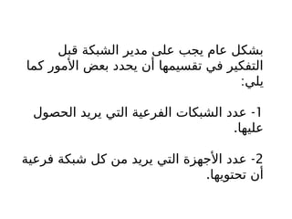 ‫قبل‬ ‫الشبكة‬ ‫مدير‬ ‫على‬ ‫يجب‬ ‫عام‬ ‫بشكل‬
‫كما‬ ‫األمور‬ ‫بعض‬ ‫يحدد‬ ‫أن‬ ‫تقسيمها‬ ‫في‬ ‫التفكير‬
:‫يلي‬
1
-
‫الحصول‬ ‫يريد‬ ‫التي‬ ‫الفرعية‬ ‫الشبكات‬ ‫عدد‬
.‫عليها‬
2
-
‫فرعية‬ ‫شبكة‬ ‫كل‬ ‫من‬ ‫يريد‬ ‫التي‬ ‫األجهزة‬ ‫عدد‬
.‫تحتويها‬ ‫أن‬
 