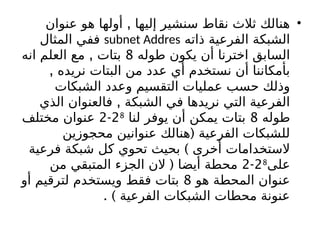 •
,
‫عنوان‬ ‫هو‬ ‫أولها‬ ‫إليها‬ ‫سنشير‬ ‫نقاط‬ ‫ثالث‬ ‫هنالك‬
‫ذاته‬ ‫الفرعية‬ ‫الشبكة‬
subnet Addres
‫المثال‬ ‫ففي‬
‫طوله‬ ‫يكون‬ ‫أن‬ ‫اخترنا‬ ‫السابق‬
8
,
‫انه‬ ‫العلم‬ ‫مع‬ ‫بتات‬
, ‫نريده‬ ‫البتات‬ ‫من‬ ‫عدد‬ ‫أي‬ ‫نستخدم‬ ‫أن‬ ‫بأمكاننا‬
‫الشبكات‬ ‫وعدد‬ ‫التقسيم‬ ‫عمليات‬ ‫حسب‬ ‫وذلك‬
,
‫الذي‬ ‫فالعنوان‬ ‫الشبكة‬ ‫في‬ ‫نريدها‬ ‫التي‬ ‫الفرعية‬
‫طوله‬
8
‫لنا‬ ‫يوفر‬ ‫أن‬ ‫يمكن‬ ‫بتات‬
28
-
2
‫مختلف‬ ‫عنوان‬
(
‫محجوزين‬ ‫عنوانين‬ ‫هنالك‬ ‫الفرعية‬ ‫للشبكات‬
)
‫فرعية‬ ‫شبكة‬ ‫كل‬ ‫تحوي‬ ‫بحيث‬ ‫أخرى‬ ‫الستخدامات‬
‫على‬
28
-
2
(
‫من‬ ‫المتبقي‬ ‫الجزء‬ ‫الن‬ ‫أيضا‬ ‫محطة‬
‫هو‬ ‫المحطة‬ ‫عنوان‬
8
‫أو‬ ‫لترقيم‬ ‫ويستخدم‬ ‫فقط‬ ‫بتات‬
. ) ‫الفرعية‬ ‫الشبكات‬ ‫محطات‬ ‫عنونة‬
 