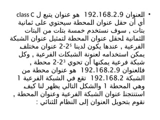 •
‫عنوان‬b
‫ل‬‫ا‬
192.168.2.9
‫ل‬ ‫يتبع‬ ‫عنوان‬ ‫هو‬
class C
‫ثمانية‬ ‫على‬ ‫سيحتوي‬ ‫محطة‬b
‫ل‬‫ا‬ ‫عنوان‬ ‫حقل‬ ‫أن‬ ‫أي‬
,
‫البتات‬ ‫من‬ ‫ت‬b
‫ا‬‫بت‬ ‫خمسة‬ ‫نستخدم‬ ‫سوف‬ ‫بتات‬
‫الشبكة‬ ‫عنوان‬ ‫لتمثيل‬ ‫المحطة‬ ‫عنوان‬ ‫حقل‬b
‫ل‬ ‫ثمانية‬b
‫ل‬‫ا‬
,
‫لدينا‬ ‫يكون‬ ‫عندها‬ ‫الفرعية‬
25
-
2
b
‫ف‬‫مختل‬ ‫عنوان‬
,
‫وكل‬ ‫الفرعية‬ ‫ت‬b
‫ا‬‫الشبك‬ ‫لعنونة‬ ‫استخدامه‬ ‫يمكن‬
‫تحوي‬ ‫أن‬ ‫يمكنها‬ ‫فرعية‬ ‫شبكة‬
23
-
2
, ‫محطة‬
‫لعنوان‬b
‫ا‬‫ف‬
192.168.2.9
‫من‬ ‫محطة‬ ‫عنوان‬ ‫هو‬
‫الشبكة‬
192.168.2
‫الفرعية‬ ‫الشبكة‬ ‫في‬ ‫تقع‬
1
‫المحطة‬ ‫وهي‬
1
b
‫ف‬‫كي‬ ‫لنا‬ ‫يظهر‬ ‫التالي‬ ‫والشكل‬
, ‫المحطة‬ ‫وعنوان‬ ‫الفرعية‬ ‫الشبكة‬ ‫عنوان‬ b
‫ا‬‫استنتجن‬
: ‫ثنائي‬b
‫ل‬‫ا‬ ‫النظام‬ ‫إلى‬ ‫العنوان‬ ‫بتحويل‬ ‫نقوم‬
 