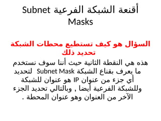 ‫الفرعية‬ ‫الشبكة‬ ‫أقنعة‬
Subnet
Masks
‫الشبكة‬ ‫محطات‬ ‫تستطيع‬ ‫كيف‬ ‫هو‬ ‫السؤال‬
‫ذلك‬ ‫تحديد‬
‫نستخدم‬ ‫سوف‬ ‫أننا‬ ‫حيث‬ ‫الثانية‬ ‫النقطة‬ ‫هي‬ ‫هذه‬
‫الشبكة‬ ‫بقناع‬ ‫يعرف‬ ‫ما‬
Subnet Mask
‫لتحديد‬
‫عنوان‬ ‫من‬ ‫جزء‬ ‫أي‬
IP
‫للشبكة‬ ‫عنوان‬ ‫هو‬
,
‫الجزء‬ ‫تحديد‬ ‫وبالتالي‬ ‫أيضا‬ ‫الفرعية‬ ‫وللشبكة‬
. ‫المحطة‬ ‫عنوان‬ ‫وهو‬ ‫العنوان‬ ‫من‬ ‫اآلخر‬
 