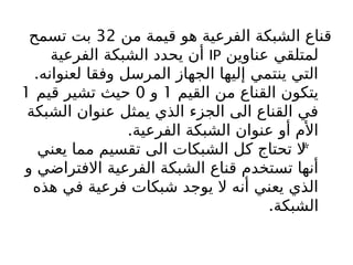 ‫من‬ ‫قيمة‬ ‫هو‬ ‫الفرعية‬ ‫الشبكة‬ ‫قناع‬
32
‫تسمح‬ ‫بت‬
‫عناوين‬ ‫لمتلقي‬
IP
‫الفرعية‬ ‫الشبكة‬ ‫يحدد‬ ‫أن‬
.‫لعنوانه‬ ‫وفقا‬ ‫المرسل‬ ‫الجهاز‬ ‫إليها‬ ‫ينتمي‬ ‫التي‬
‫القيم‬ ‫من‬ ‫القناع‬ ‫يتكون‬
1
‫و‬
0
‫قيم‬ ‫تشير‬ ‫حيث‬
1
‫الشبكة‬ ‫عنوان‬ ‫يمثل‬ ‫الذي‬ ‫الجزء‬ ‫الى‬ ‫القناع‬ ‫في‬
.‫الفرعية‬ ‫الشبكة‬ ‫عنوان‬ ‫أو‬ ‫األم‬
*
‫يعني‬ ‫مما‬ ‫تقسيم‬ ‫الى‬ ‫الشبكات‬ ‫كل‬ ‫تحتاج‬ ‫ال‬
‫و‬ ‫االفتراضي‬ ‫الفرعية‬ ‫الشبكة‬ ‫قناع‬ ‫تستخدم‬ ‫أنها‬
‫هذه‬ ‫في‬ ‫فرعية‬ ‫شبكات‬ ‫يوجد‬ ‫ال‬ ‫أنه‬ ‫يعني‬ ‫الذي‬
.‫الشبكة‬
 