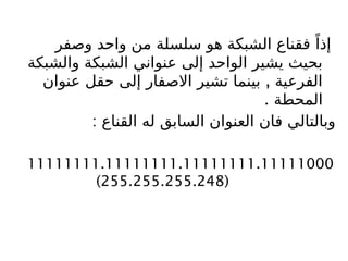 ‫وصفر‬ ‫واحد‬ ‫من‬ ‫سلسلة‬ ‫هو‬ ‫الشبكة‬ ‫فقناع‬ ً‫إذا‬
‫والشبكة‬ ‫الشبكة‬ ‫عنواني‬ ‫إلى‬ ‫الواحد‬ ‫يشير‬ ‫بحيث‬
,
‫عنوان‬ ‫حقل‬ ‫إلى‬ ‫االصفار‬ ‫تشير‬ ‫بينما‬ ‫الفرعية‬
. ‫المحطة‬
: ‫القناع‬ ‫له‬ ‫السابق‬ ‫العنوان‬ ‫فان‬ ‫وبالتالي‬
11111111.11111111.11111111.11111000
(
255.255.255.248
)
 
