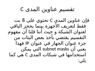 ‫المدى‬ ‫عناوين‬ ‫تقسيم‬
C
‫المدى‬ ‫عناوين‬ ‫فإن‬
C
‫على‬ ‫تحتوي‬
8
‫بت‬
‫الباقي‬ ‫يحجز‬ ‫بينما‬ ‫األجهزة‬ ‫لتعريف‬ ‫فقط‬
‫مفهوم‬ ‫أن‬ ‫قلنا‬ ‫أننا‬ ‫حيث‬ ‫و‬ ‫الشبكة‬ ‫لعنوان‬
‫من‬ ‫البتات‬ ‫بعض‬ ‫بأخذ‬ ‫يقتضي‬ ‫التقسيم‬
‫عنوان‬ ‫في‬ ‫الجهاز‬ ‫عنوان‬ ‫جزء‬
IP
‫فهذا‬
‫أن‬ ‫يعني‬
subnet masks
‫يمكن‬ ‫التي‬
‫المدى‬ ‫شبكات‬ ‫في‬ ‫استخدامها‬
C
‫كما‬ ‫هي‬
:‫يلي‬
 
