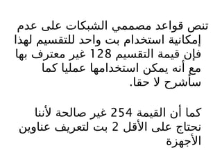 ‫عدم‬ ‫على‬ ‫الشبكات‬ ‫مصممي‬ ‫قواعد‬ ‫تنص‬
‫لهذا‬ ‫للتقسيم‬ ‫واحد‬ ‫بت‬ ‫استخدام‬ ‫إمكانية‬
‫التقسيم‬ ‫قيمة‬ ‫فإن‬
128
‫بها‬ ‫معترف‬ ‫غير‬
‫كما‬ ‫عمليا‬ ‫استخدامها‬ ‫يمكن‬ ‫أنه‬ ‫مع‬
‫حقا‬ ‫ال‬ ‫سأشرح‬
.
‫القيمة‬ ‫أن‬ ‫كما‬
254
‫ألننا‬ ‫صالحة‬ ‫غير‬
‫األقل‬ ‫على‬ ‫نحتاج‬
2
‫عناوين‬ ‫لتعريف‬ ‫بت‬
‫األجهزة‬
 