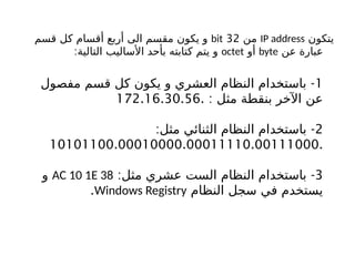 ‫يتكون‬
IP address
‫من‬
32
bit
‫قسم‬ ‫كل‬ ‫أقسام‬ ‫أربع‬ ‫الى‬ ‫مقسم‬ ‫يكون‬ ‫و‬
‫عن‬ ‫عبارة‬
byte
‫أو‬
octet
:‫التالية‬ ‫األساليب‬ ‫بأحد‬ ‫كتابته‬ ‫يتم‬ ‫و‬
1
-
‫مفصول‬ ‫قسم‬ ‫كل‬ ‫يكون‬ ‫و‬ ‫العشري‬ ‫النظام‬ ‫باستخدام‬
: ‫مثل‬ ‫بنقطة‬ ‫اآلخر‬ ‫عن‬
172.16.30.56.
2
: -
‫مثل‬ ‫الثنائي‬ ‫النظام‬ ‫باستخدام‬
10101100.00010000.00011110.00111000.
3
: -
‫مثل‬ ‫عشري‬ ‫الست‬ ‫النظام‬ ‫باستخدام‬
AC 10 1E 38
‫و‬
‫النظام‬ ‫سجل‬ ‫في‬ ‫يستخدم‬
Windows Registry
.
 