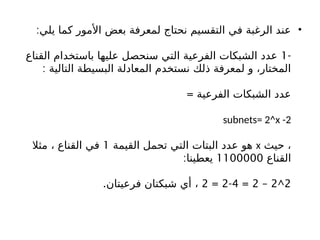 •
‫يلي‬ ‫كما‬ ‫األمور‬ ‫بعض‬ ‫لمعرفة‬ ‫نحتاج‬ ‫التقسيم‬ ‫في‬ ‫الرغبة‬ ‫عند‬
:
-
1
‫القناع‬ ‫باستخدام‬ ‫عليها‬ ‫سنحصل‬ ‫التي‬ ‫الفرعية‬ ‫الشبكات‬ ‫عدد‬
: ‫التالية‬ ‫البسيطة‬ ‫المعادلة‬ ‫نستخدم‬ ‫ذلك‬ ‫لمعرفة‬ ‫و‬ ،‫المختار‬
= ‫الفرعية‬ ‫الشبكات‬ ‫عدد‬
subnets= 2^x -2
‫حيث‬ ،
x
‫القيمة‬ ‫تحمل‬ ‫التي‬ ‫البتات‬ ‫عدد‬ ‫هو‬
1
‫مثال‬ ، ‫القناع‬ ‫في‬
‫القناع‬
1100000
:‫يعطينا‬
2
^
2
–
2
=
4
-
2
=
2
.‫فرعيتان‬ ‫شبكتان‬ ‫أي‬ ،
 