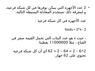 •
2
،‫فرعية‬ ‫شبكة‬ ‫كل‬ ‫في‬ ‫توفرها‬ ‫يمكن‬ ‫التي‬ ‫األجهزة‬ ‫عدد‬
:‫التالية‬ ‫البسيطة‬ ‫المعادلة‬ ‫نستخدم‬ ‫ذلك‬ ‫لمعرفة‬ ‫و‬
: ‫فرعية‬ ‫شبكة‬ ‫كل‬ ‫في‬ ‫األجهزة‬ ‫عدد‬
hosts = 2^x - 2
‫حيث‬ ،
x
‫في‬ ‫صفر‬ ‫القيمة‬ ‫تحمل‬ ‫التي‬ ‫البتات‬ ‫عدد‬ ‫هو‬
‫مثال‬ ، ‫القناع‬
11000000
:‫يعطينا‬
2
^
6
–
2
=
64
–
2
=
62
‫فرعية‬ ‫شبكة‬ ‫كل‬ ‫أن‬ ‫أي‬
‫على‬ ‫تحتوي‬
62
.‫جهاز‬
 